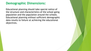 Demographic Dimensions:
Educational planning should take special notice of
the structure and characteristics of the school going
population and the population around the schools.
Educational planning without sufficient demographic
data results to failure at achieving the educational
objectives.
 