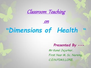 Classroom Teaching
on
“Dimensions of Health “
Presented By ---
Mr.Kunal Jejurkar,
First Year M. Sc. Nursing,
C.O.N.PIMS,LONI.
 