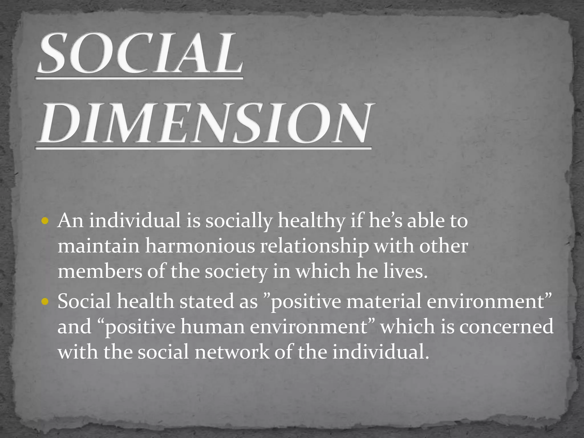 An individual is socially healthy if he’s able to
maintain harmonious relationship with other
members of the society in which he lives.
 Social health stated as ”positive material environment”
and “positive human environment” which is concerned
with the social network of the individual.
 