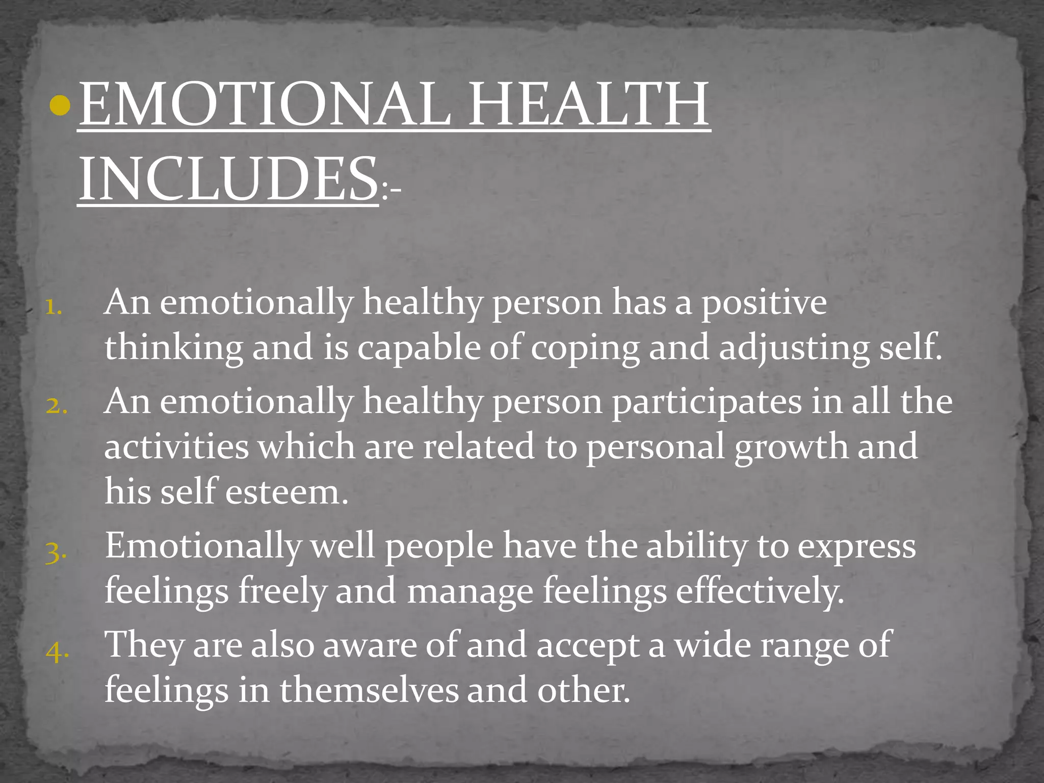 EMOTIONAL HEALTH
INCLUDES:-
1. An emotionally healthy person has a positive
thinking and is capable of coping and adjusting self.
2. An emotionally healthy person participates in all the
activities which are related to personal growth and
his self esteem.
3. Emotionally well people have the ability to express
feelings freely and manage feelings effectively.
4. They are also aware of and accept a wide range of
feelings in themselves and other.
 