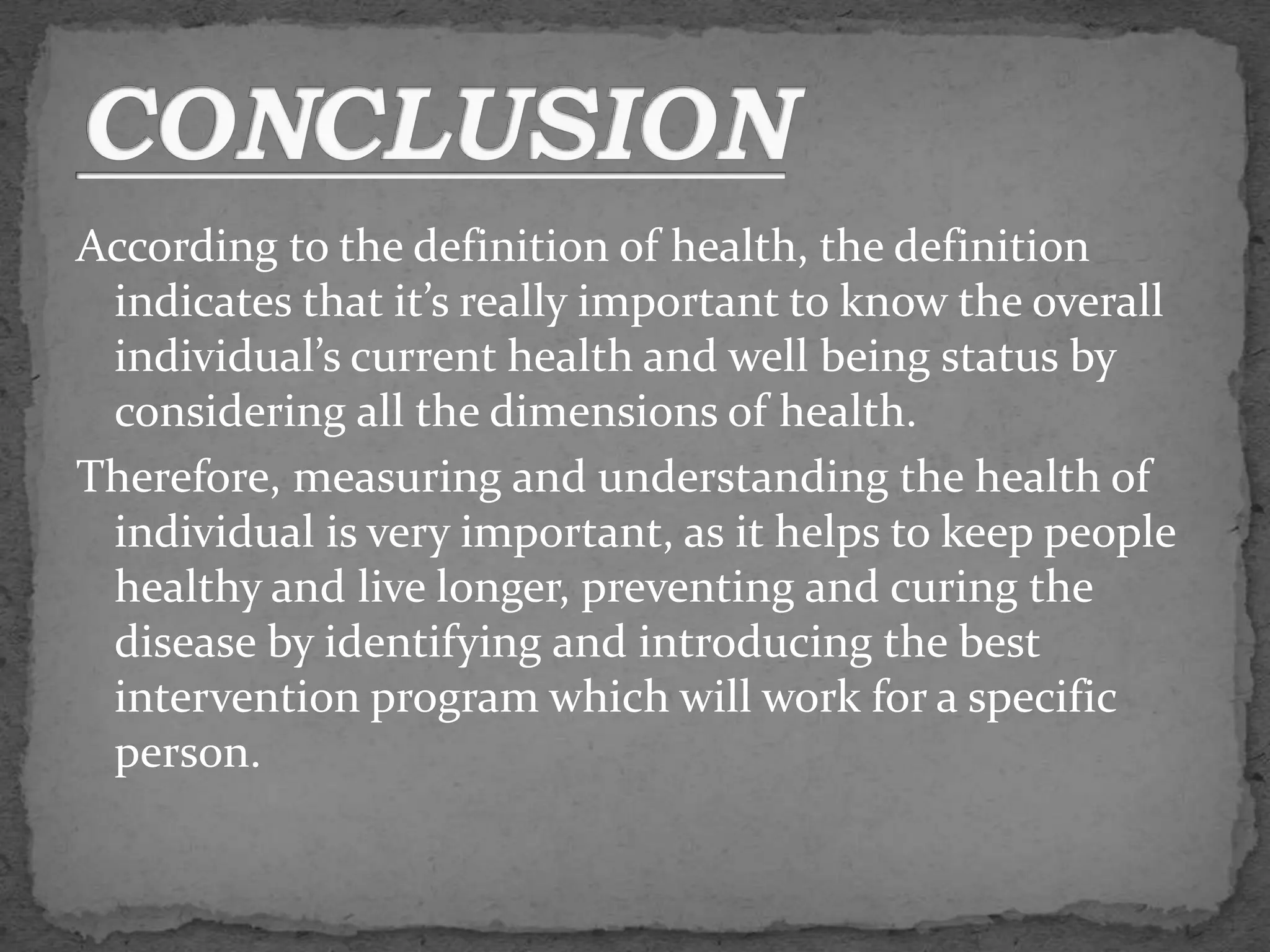 According to the definition of health, the definition
indicates that it’s really important to know the overall
individual’s current health and well being status by
considering all the dimensions of health.
Therefore, measuring and understanding the health of
individual is very important, as it helps to keep people
healthy and live longer, preventing and curing the
disease by identifying and introducing the best
intervention program which will work for a specific
person.
 