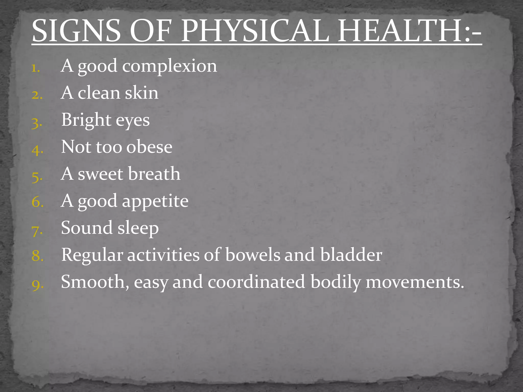 SIGNS OF PHYSICAL HEALTH:-
1. A good complexion
2. A clean skin
3. Bright eyes
4. Not too obese
5. A sweet breath
6. A good appetite
7. Sound sleep
8. Regular activities of bowels and bladder
9. Smooth, easy and coordinated bodily movements.
 