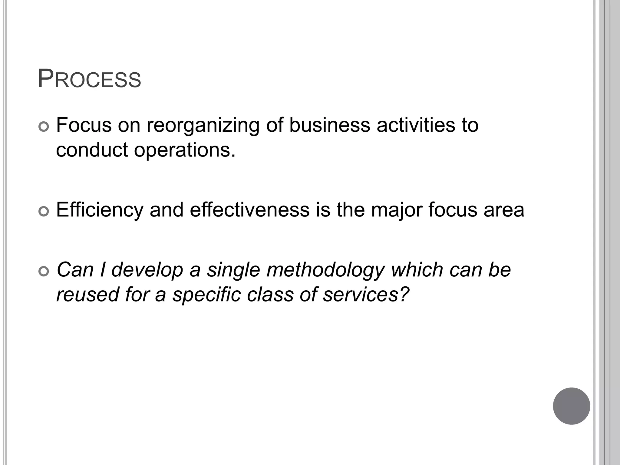 PROCESS 
 Focus on reorganizing of business activities to 
conduct operations. 
 Efficiency and effectiveness is the major focus area 
 Can I develop a single methodology which can be 
reused for a specific class of services? 
 