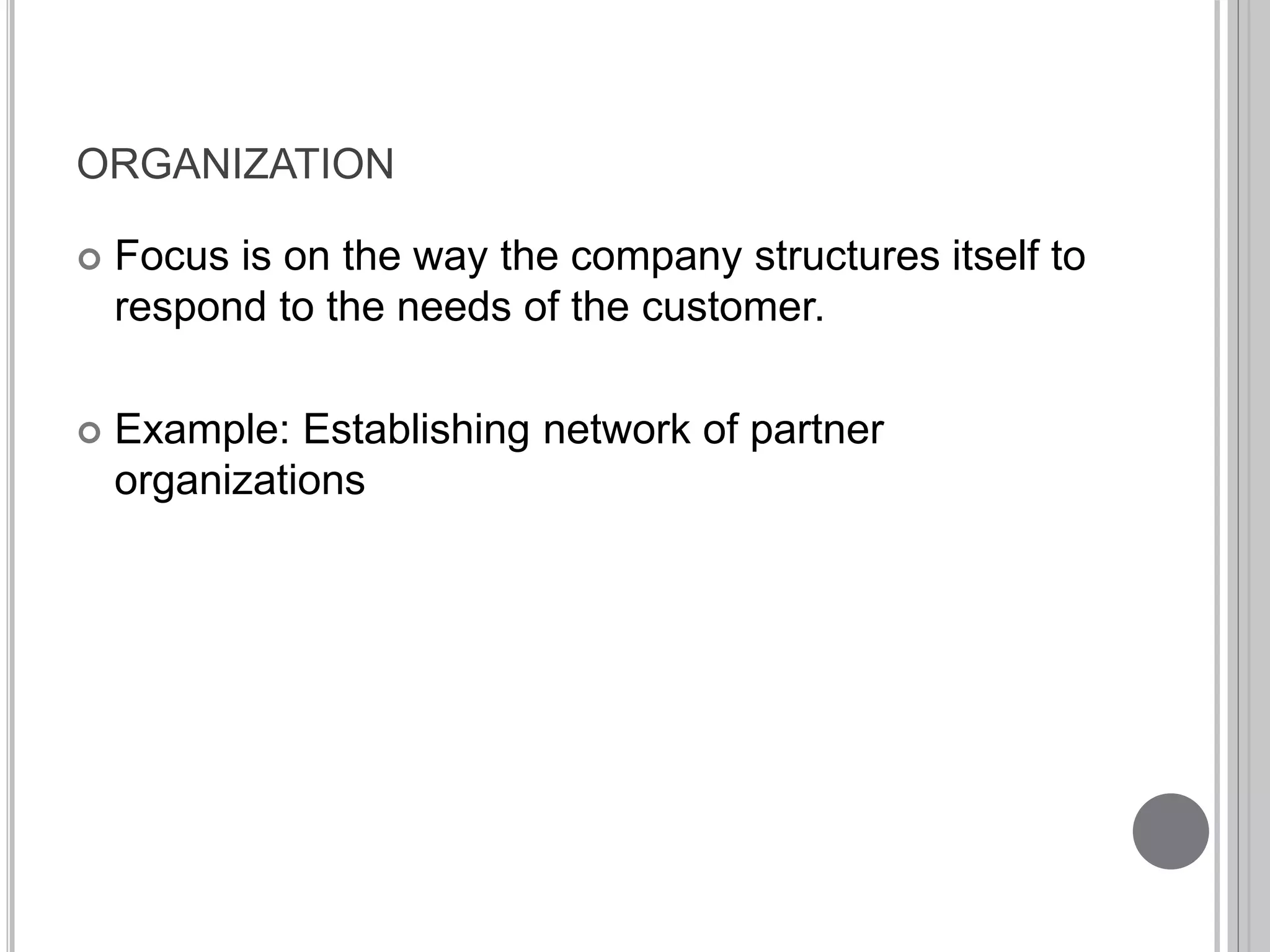 ORGANIZATION 
 Focus is on the way the company structures itself to 
respond to the needs of the customer. 
 Example: Establishing network of partner 
organizations 
 