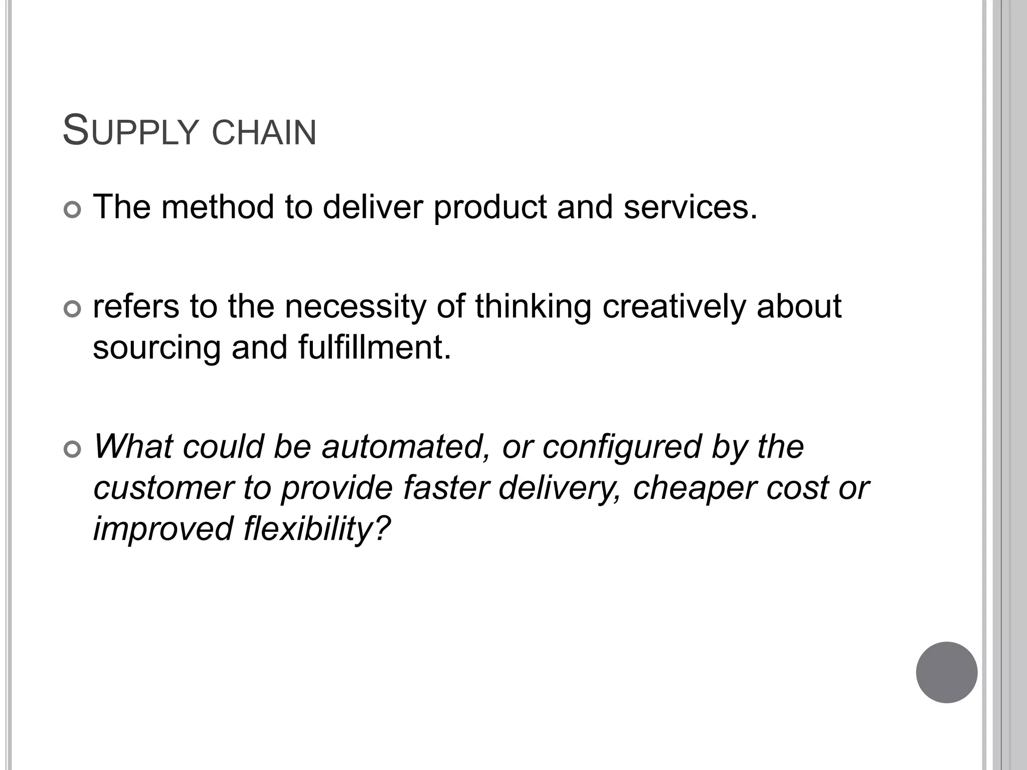 SUPPLY CHAIN 
 The method to deliver product and services. 
 refers to the necessity of thinking creatively about 
sourcing and fulfillment. 
 What could be automated, or configured by the 
customer to provide faster delivery, cheaper cost or 
improved flexibility? 
 