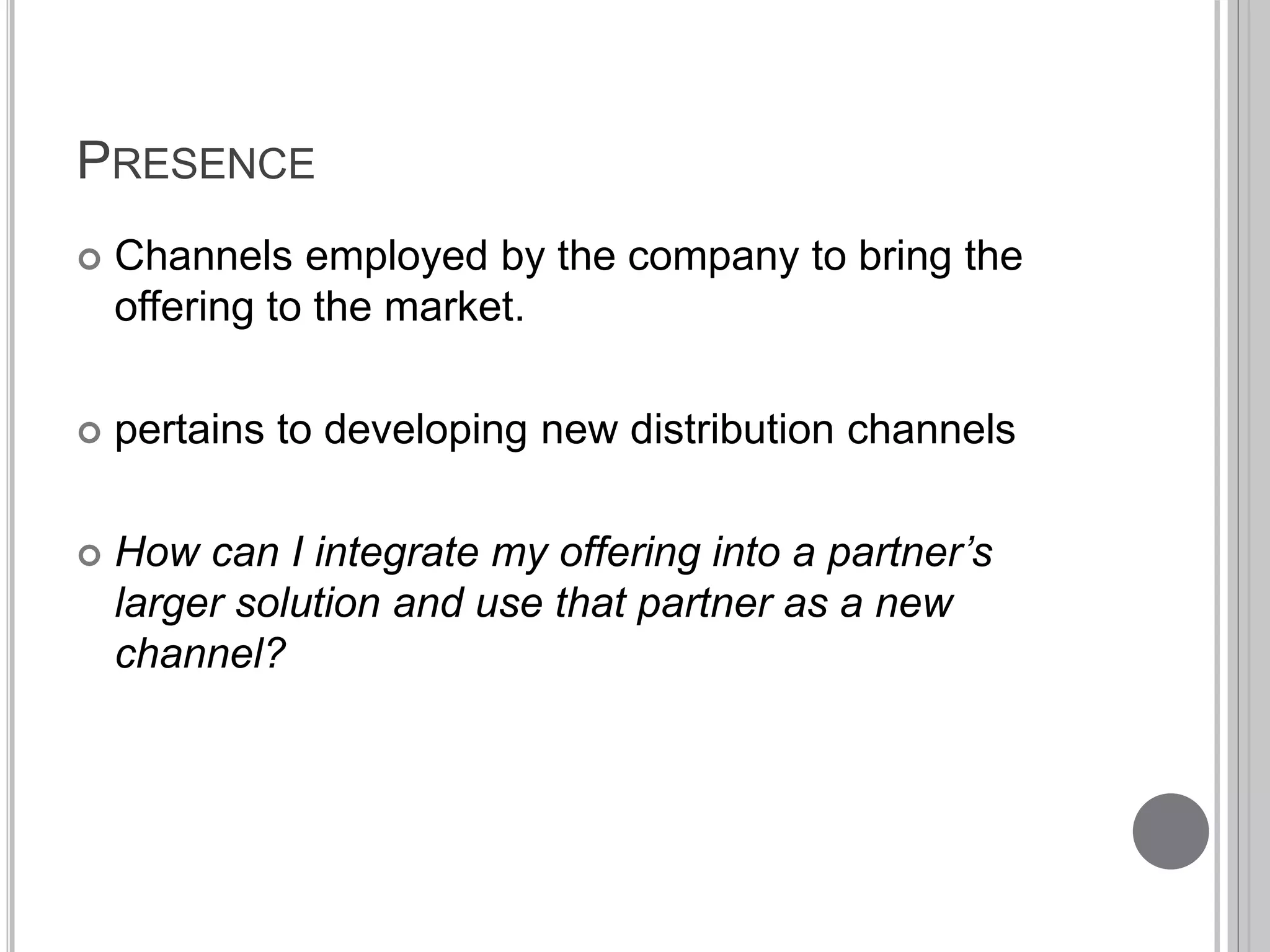 PRESENCE 
 Channels employed by the company to bring the 
offering to the market. 
 pertains to developing new distribution channels 
 How can I integrate my offering into a partner’s 
larger solution and use that partner as a new 
channel? 
 