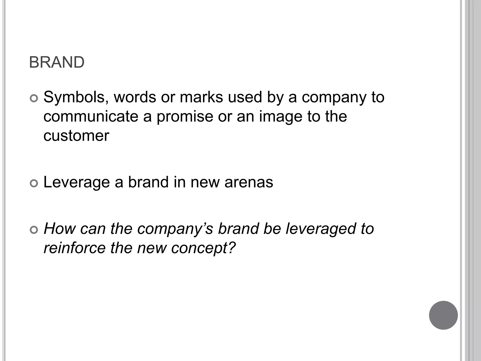 BRAND 
 Symbols, words or marks used by a company to 
communicate a promise or an image to the 
customer 
 Leverage a brand in new arenas 
 How can the company’s brand be leveraged to 
reinforce the new concept? 
 