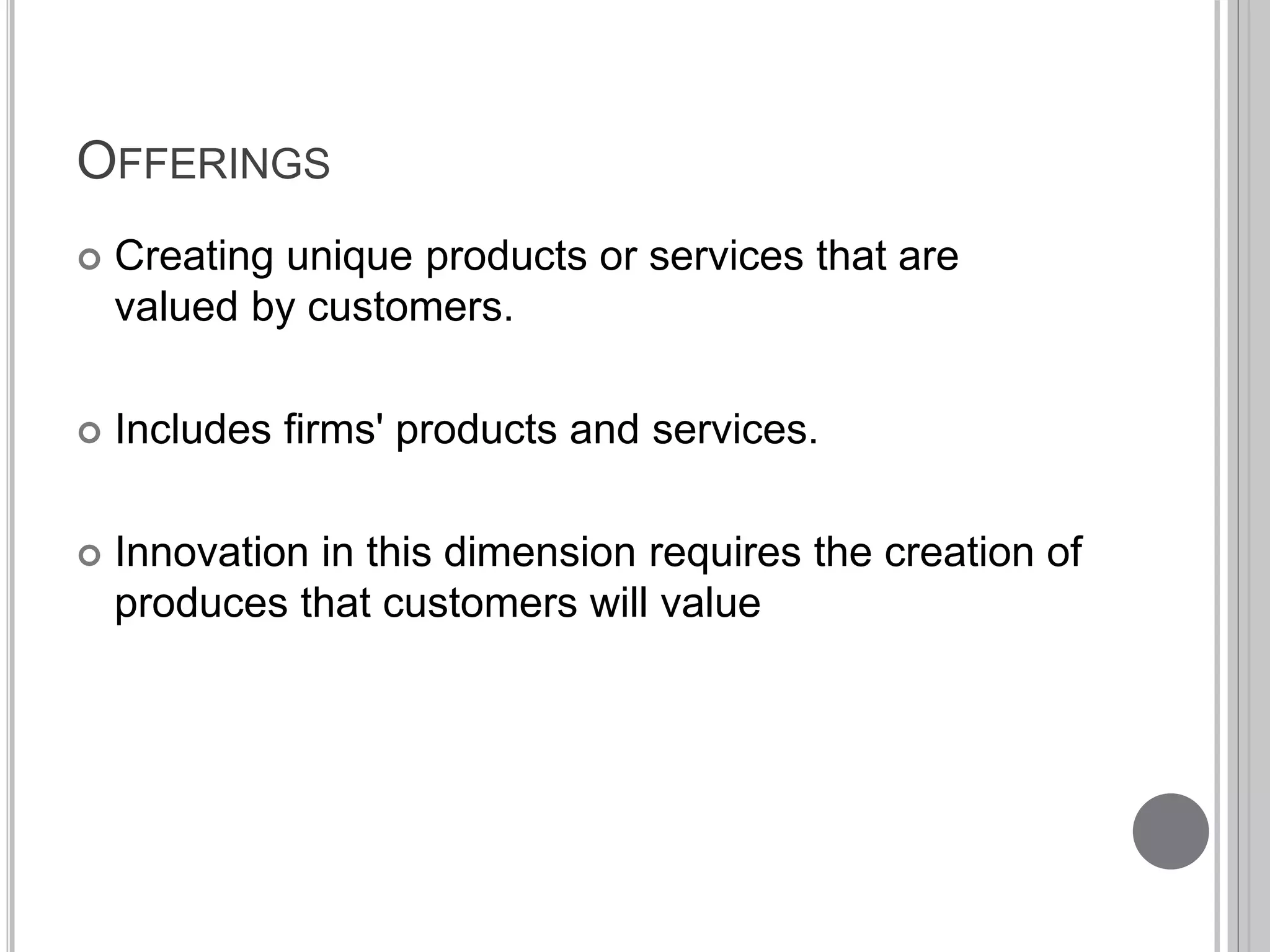OFFERINGS 
 Creating unique products or services that are 
valued by customers. 
 Includes firms' products and services. 
 Innovation in this dimension requires the creation of 
produces that customers will value 
 