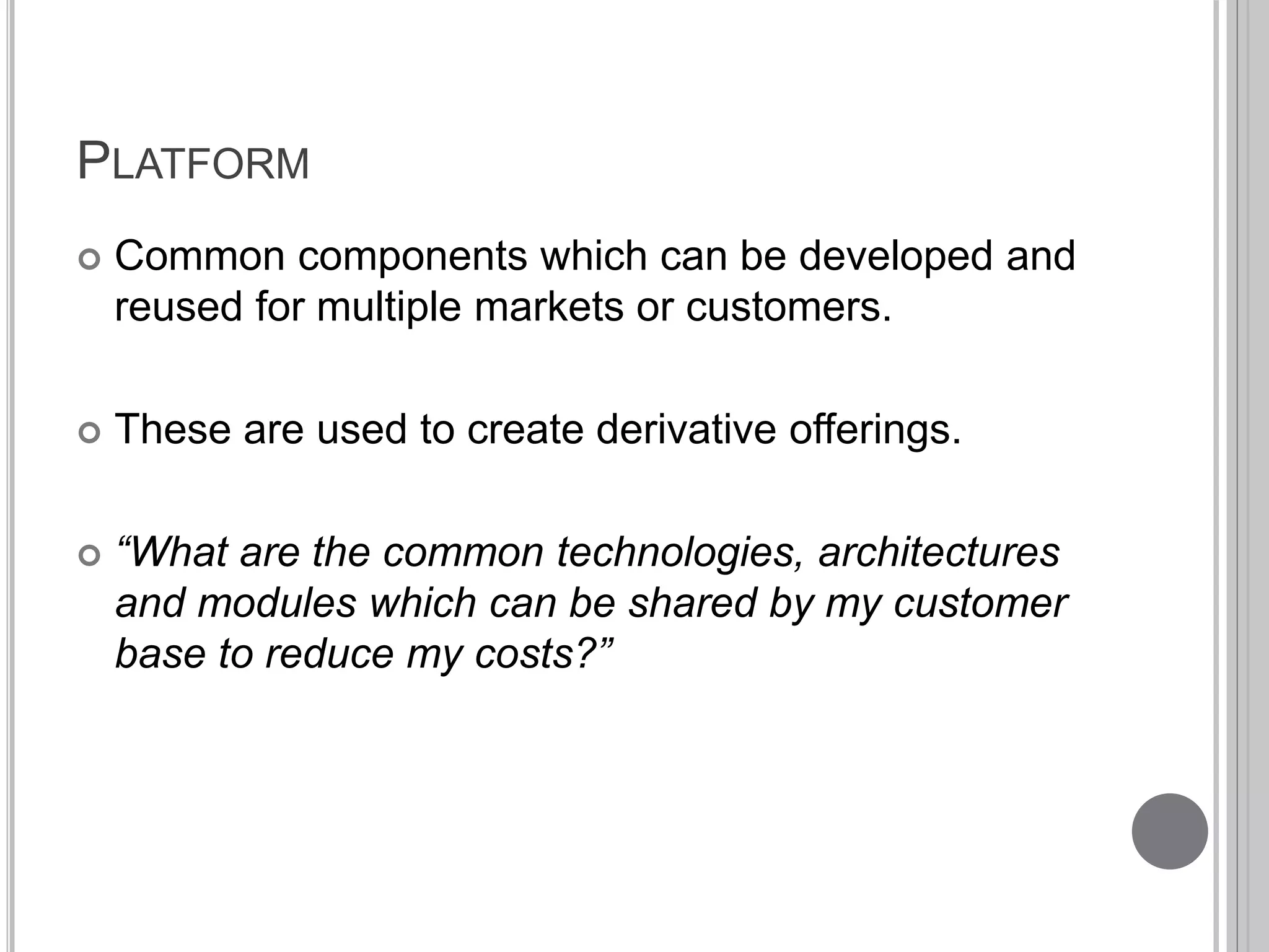 PLATFORM 
 Common components which can be developed and 
reused for multiple markets or customers. 
 These are used to create derivative offerings. 
 “What are the common technologies, architectures 
and modules which can be shared by my customer 
base to reduce my costs?” 
 