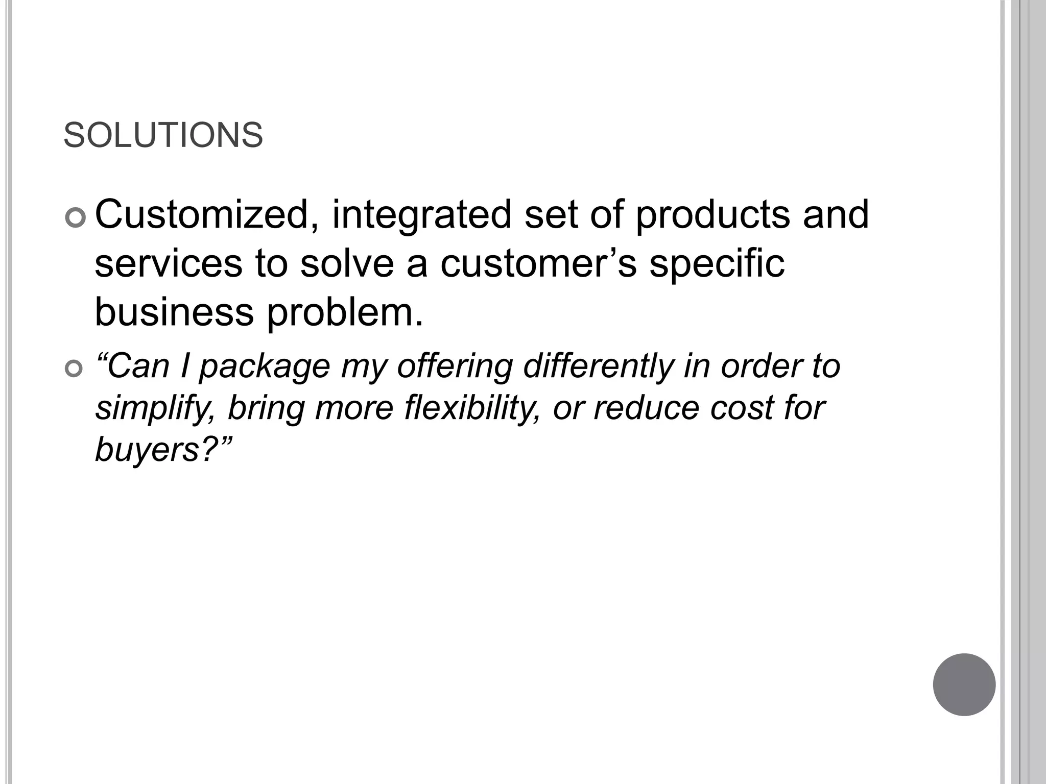 SOLUTIONS 
 Customized, integrated set of products and 
services to solve a customer’s specific 
business problem. 
 “Can I package my offering differently in order to 
simplify, bring more flexibility, or reduce cost for 
buyers?” 
 