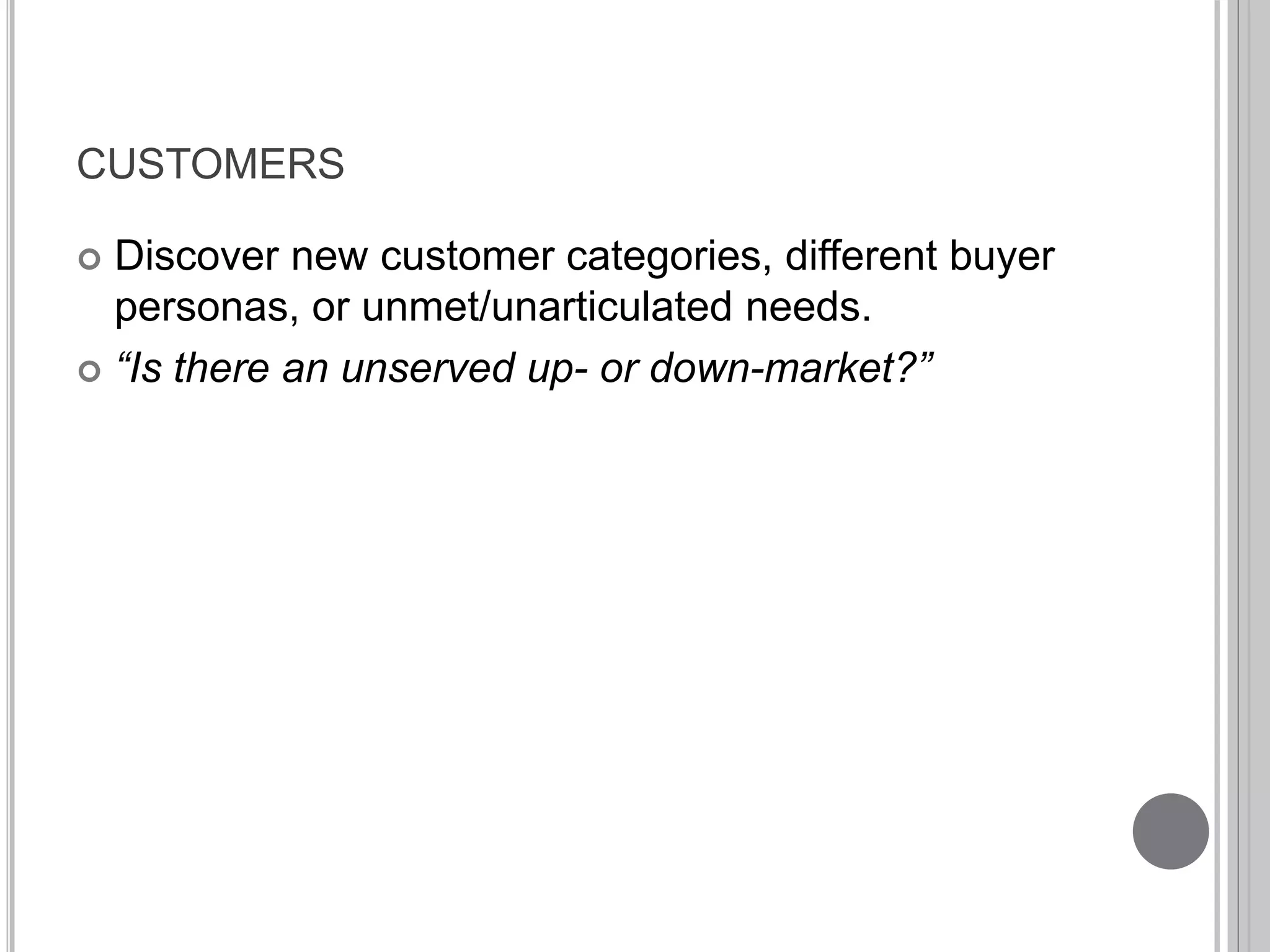 CUSTOMERS 
 Discover new customer categories, different buyer 
personas, or unmet/unarticulated needs. 
 “Is there an unserved up- or down-market?” 
 