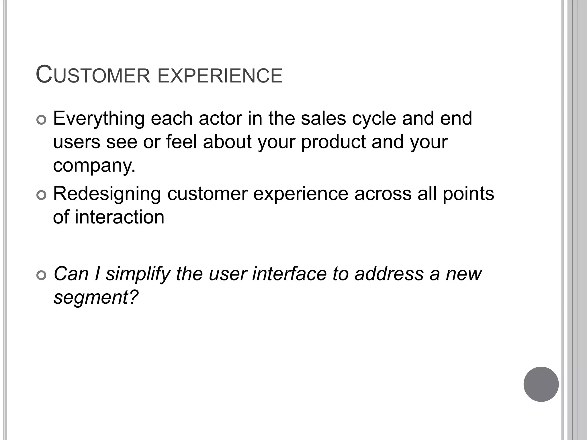 CUSTOMER EXPERIENCE 
 Everything each actor in the sales cycle and end 
users see or feel about your product and your 
company. 
 Redesigning customer experience across all points 
of interaction 
 Can I simplify the user interface to address a new 
segment? 
 