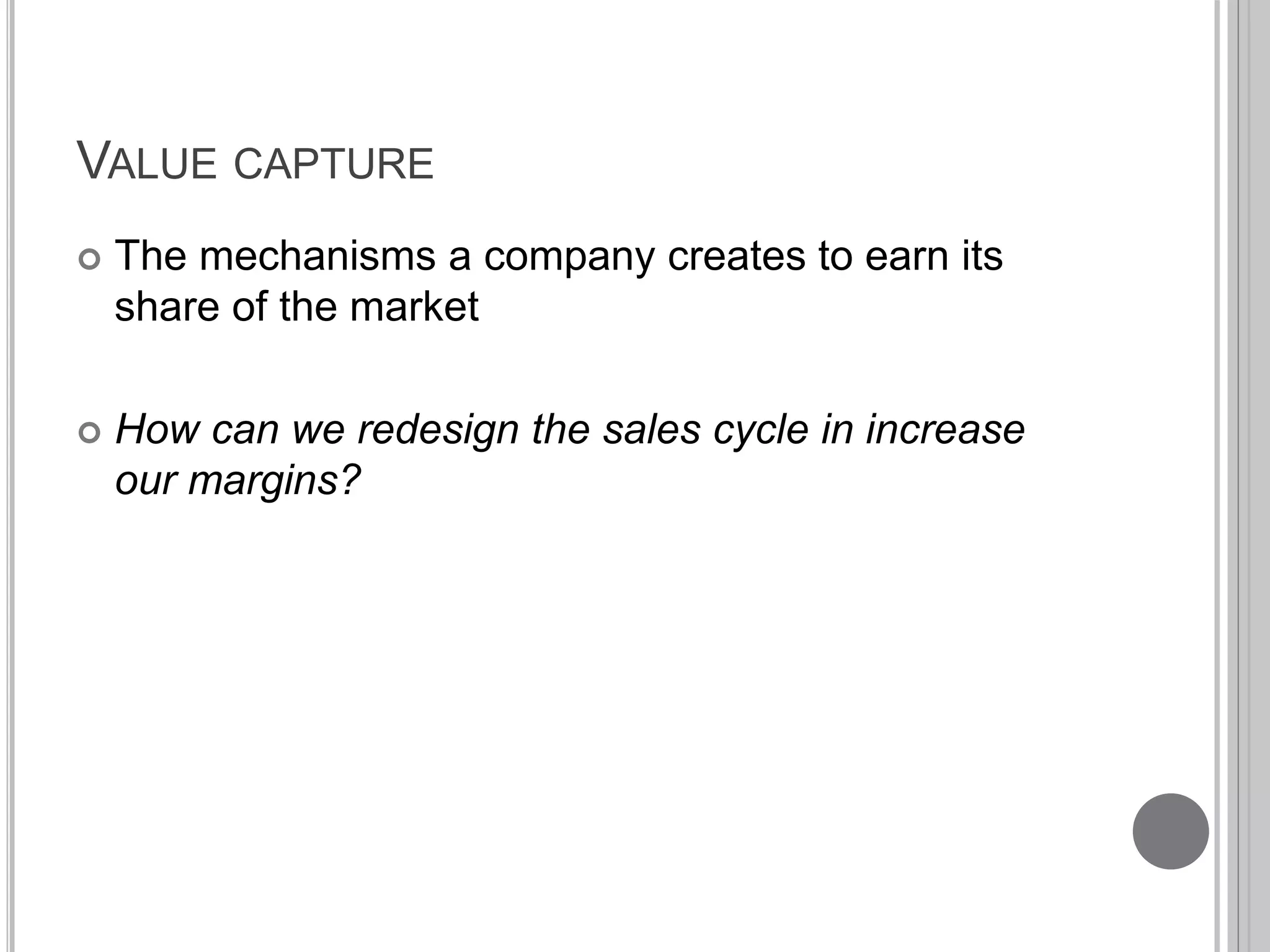 VALUE CAPTURE 
 The mechanisms a company creates to earn its 
share of the market 
 How can we redesign the sales cycle in increase 
our margins? 
 