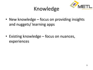 Knowledge
• New knowledge – focus on providing insights
  and nuggets/ learning apps

• Existing knowledge – focus on nuances,
  experiences




                                                9
 