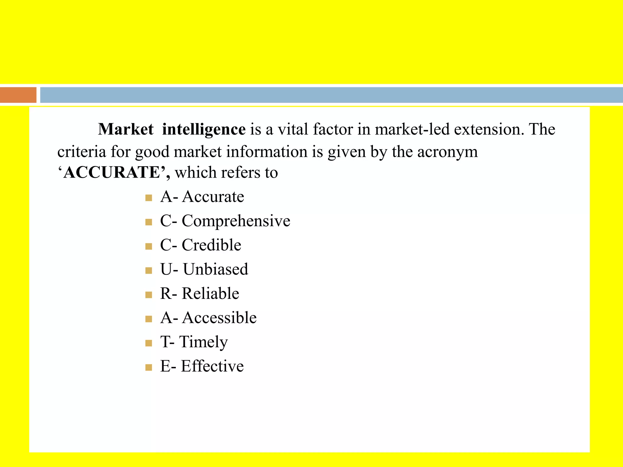 Market intelligence is a vital factor in market-led extension. The
criteria for good market information is given by the acronym
‘ACCURATE’, which refers to
 A- Accurate
 C- Comprehensive
 C- Credible
 U- Unbiased
 R- Reliable
 A- Accessible
 T- Timely
 E- Effective
 