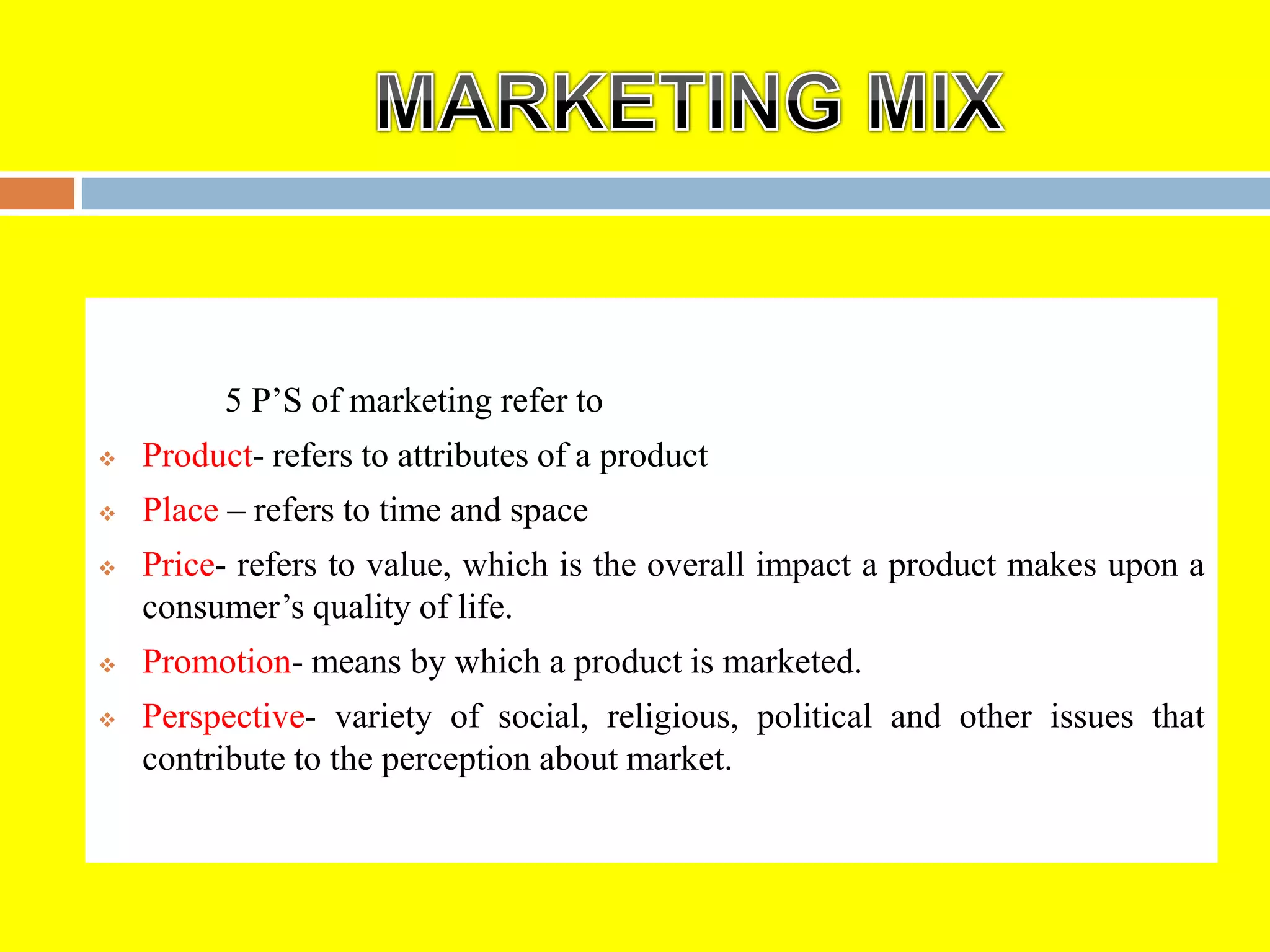 5 P’S of marketing refer to
 Product- refers to attributes of a product
 Place – refers to time and space
 Price- refers to value, which is the overall impact a product makes upon a
consumer’s quality of life.
 Promotion- means by which a product is marketed.
 Perspective- variety of social, religious, political and other issues that
contribute to the perception about market.
 
