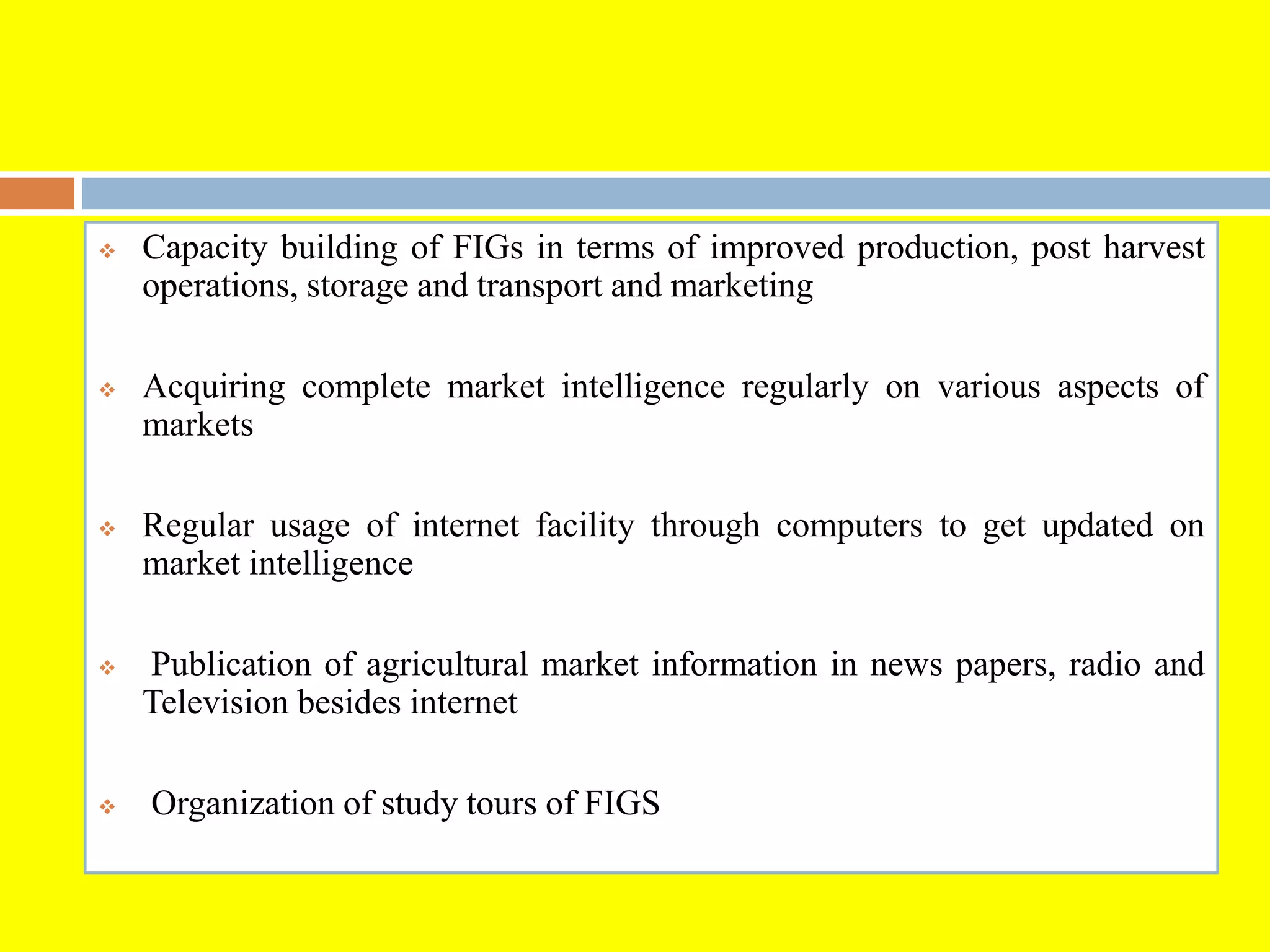  Capacity building of FIGs in terms of improved production, post harvest
operations, storage and transport and marketing
 Acquiring complete market intelligence regularly on various aspects of
markets
 Regular usage of internet facility through computers to get updated on
market intelligence
 Publication of agricultural market information in news papers, radio and
Television besides internet
 Organization of study tours of FIGS
 