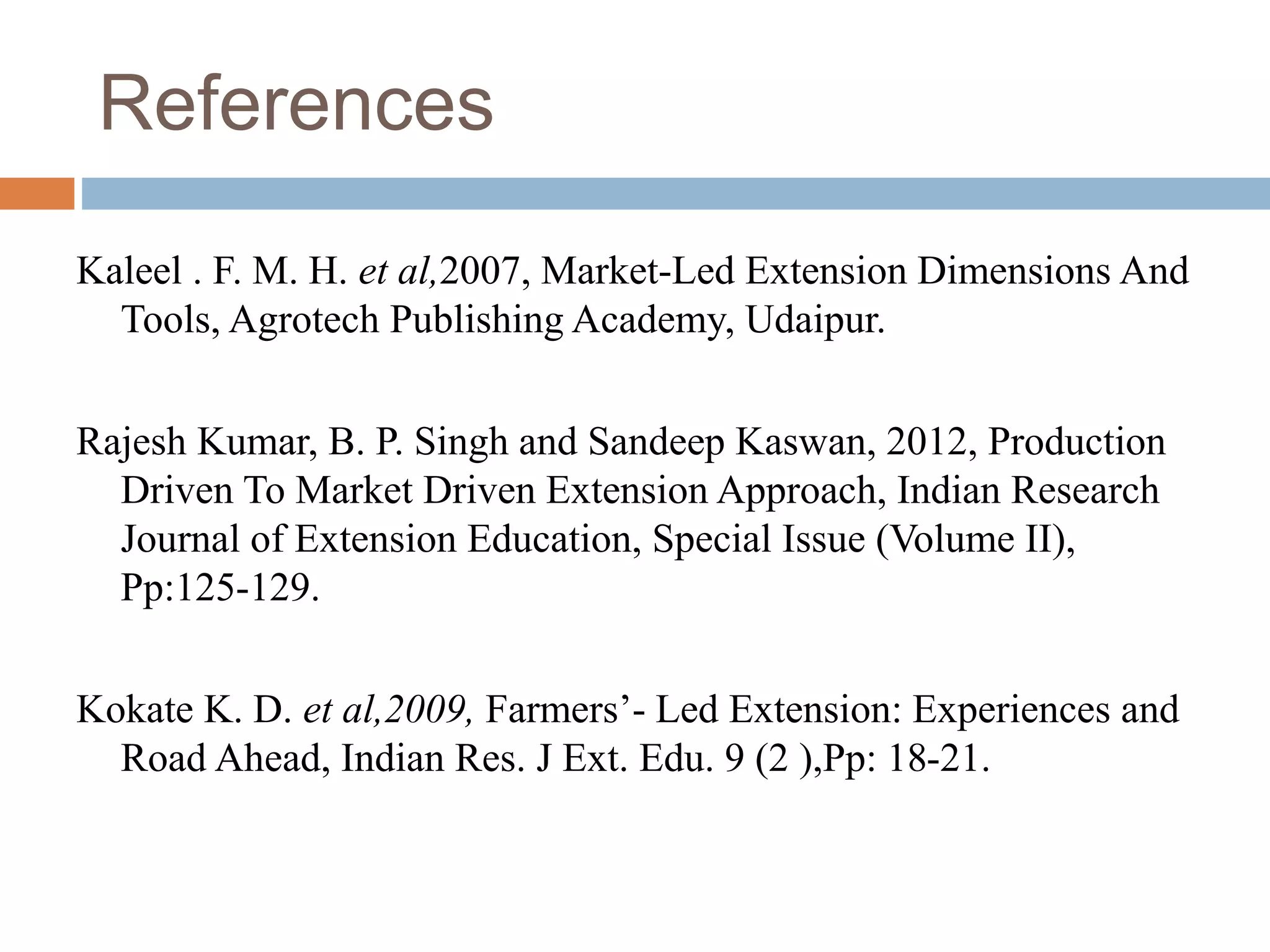 References
Kaleel . F. M. H. et al,2007, Market-Led Extension Dimensions And
Tools, Agrotech Publishing Academy, Udaipur.
Rajesh Kumar, B. P. Singh and Sandeep Kaswan, 2012, Production
Driven To Market Driven Extension Approach, Indian Research
Journal of Extension Education, Special Issue (Volume II),
Pp:125-129.
Kokate K. D. et al,2009, Farmers’- Led Extension: Experiences and
Road Ahead, Indian Res. J Ext. Edu. 9 (2 ),Pp: 18-21.
 