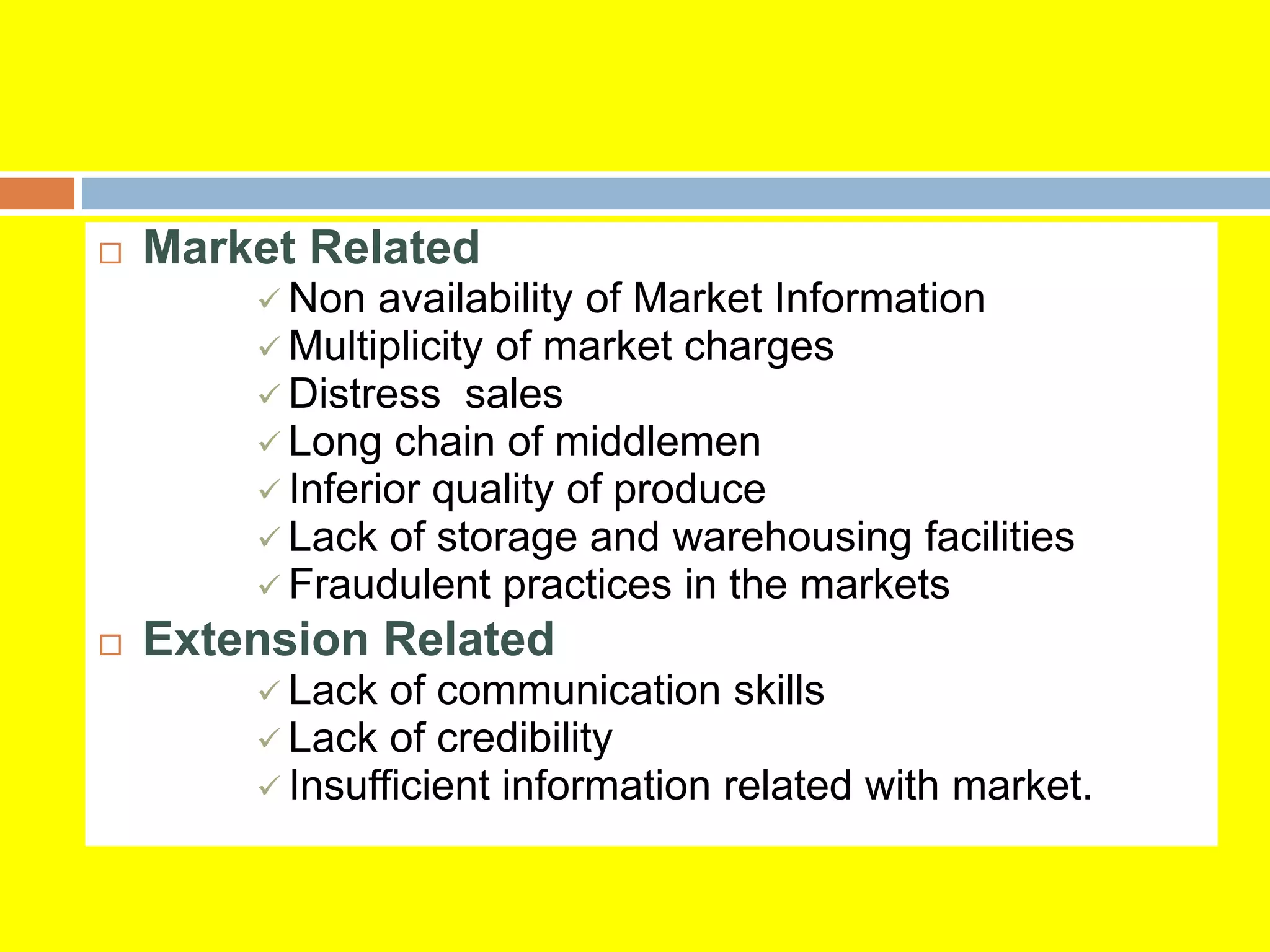  Market Related
 Non availability of Market Information
 Multiplicity of market charges
 Distress sales
 Long chain of middlemen
 Inferior quality of produce
 Lack of storage and warehousing facilities
 Fraudulent practices in the markets
 Extension Related
 Lack of communication skills
 Lack of credibility
 Insufficient information related with market.
 