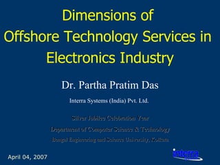 April 04, 2007 Dimensions of  Offshore Technology Services in  Electronics Industry Dr. Partha Pratim Das Interra Systems (India) Pvt. Ltd.   Silver Jubilee Celebration Year Department of Computer Science & Technology Bengal Engineering and Science University, Kolkata 