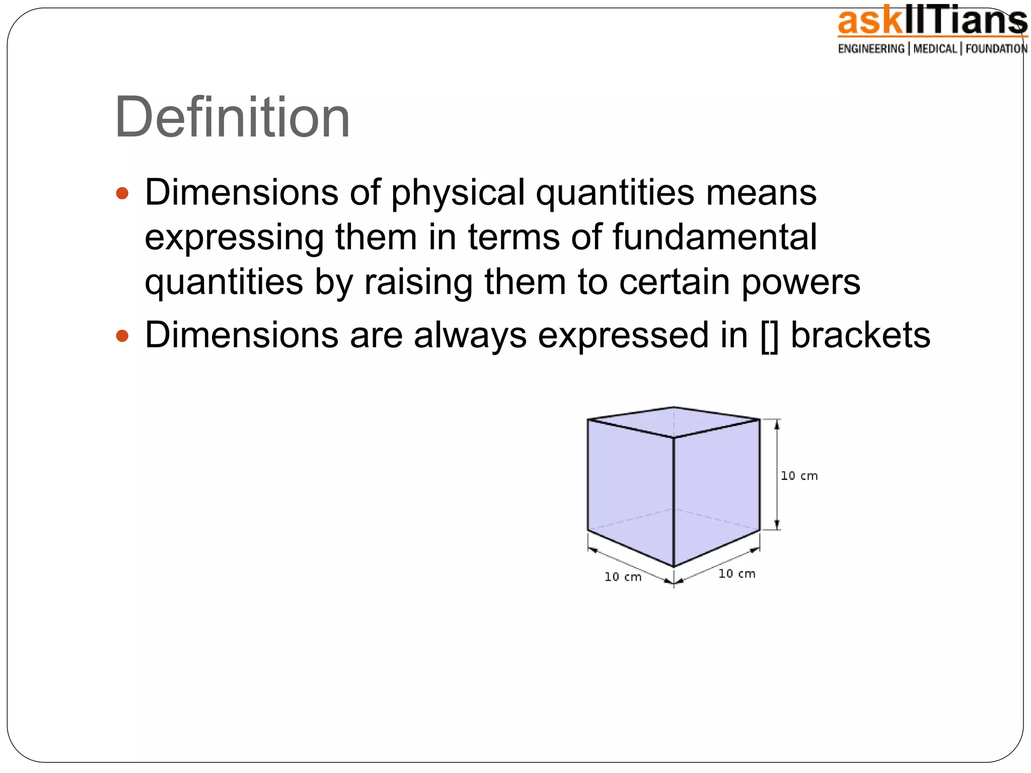 Definition
 Dimensions of physical quantities means
expressing them in terms of fundamental
quantities by raising them to certain powers
 Dimensions are always expressed in [] brackets
 