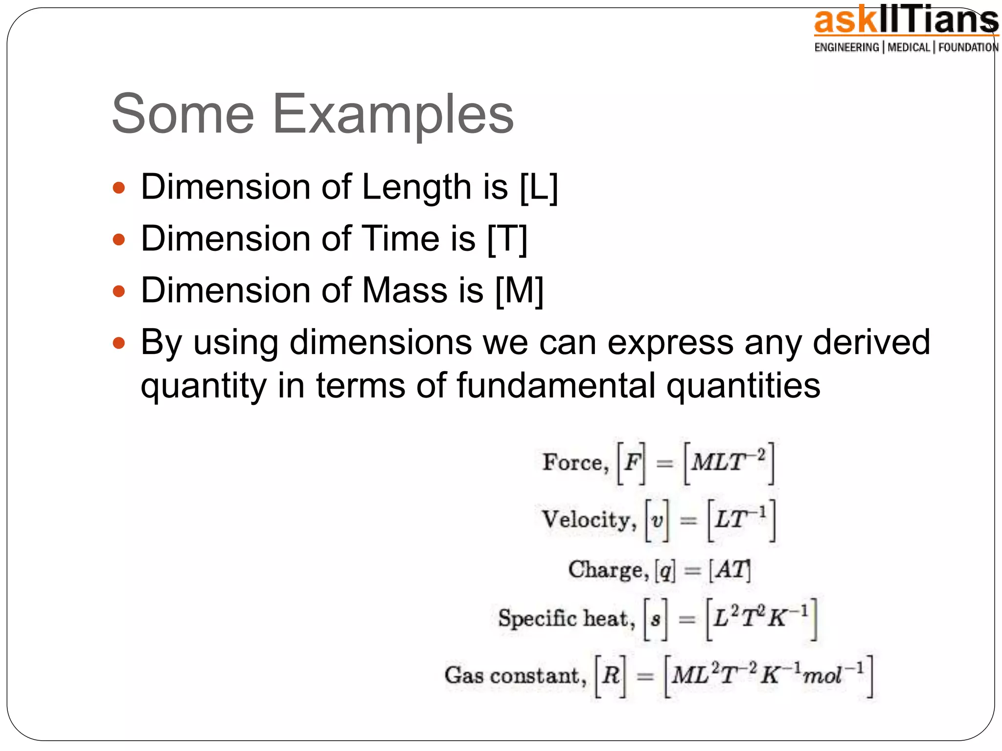 Some Examples
 Dimension of Length is [L]
 Dimension of Time is [T]
 Dimension of Mass is [M]
 By using dimensions we can express any derived
quantity in terms of fundamental quantities
 