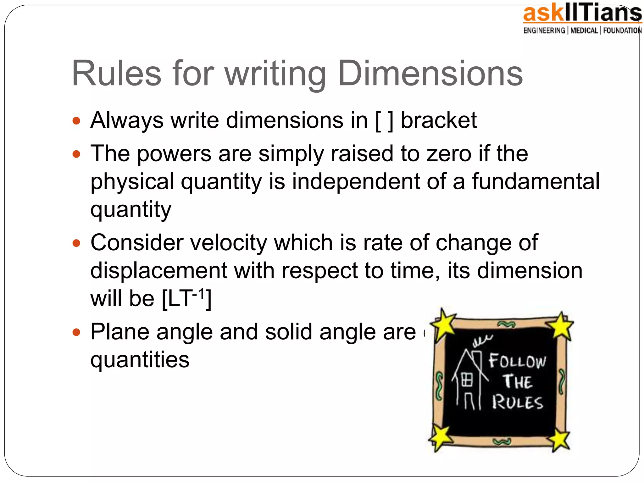 Rules for writing Dimensions
 Always write dimensions in [ ] bracket
 The powers are simply raised to zero if the
physical quantity is independent of a fundamental
quantity
 Consider velocity which is rate of change of
displacement with respect to time, its dimension
will be [LT-1]
 Plane angle and solid angle are dimensionless
quantities
 