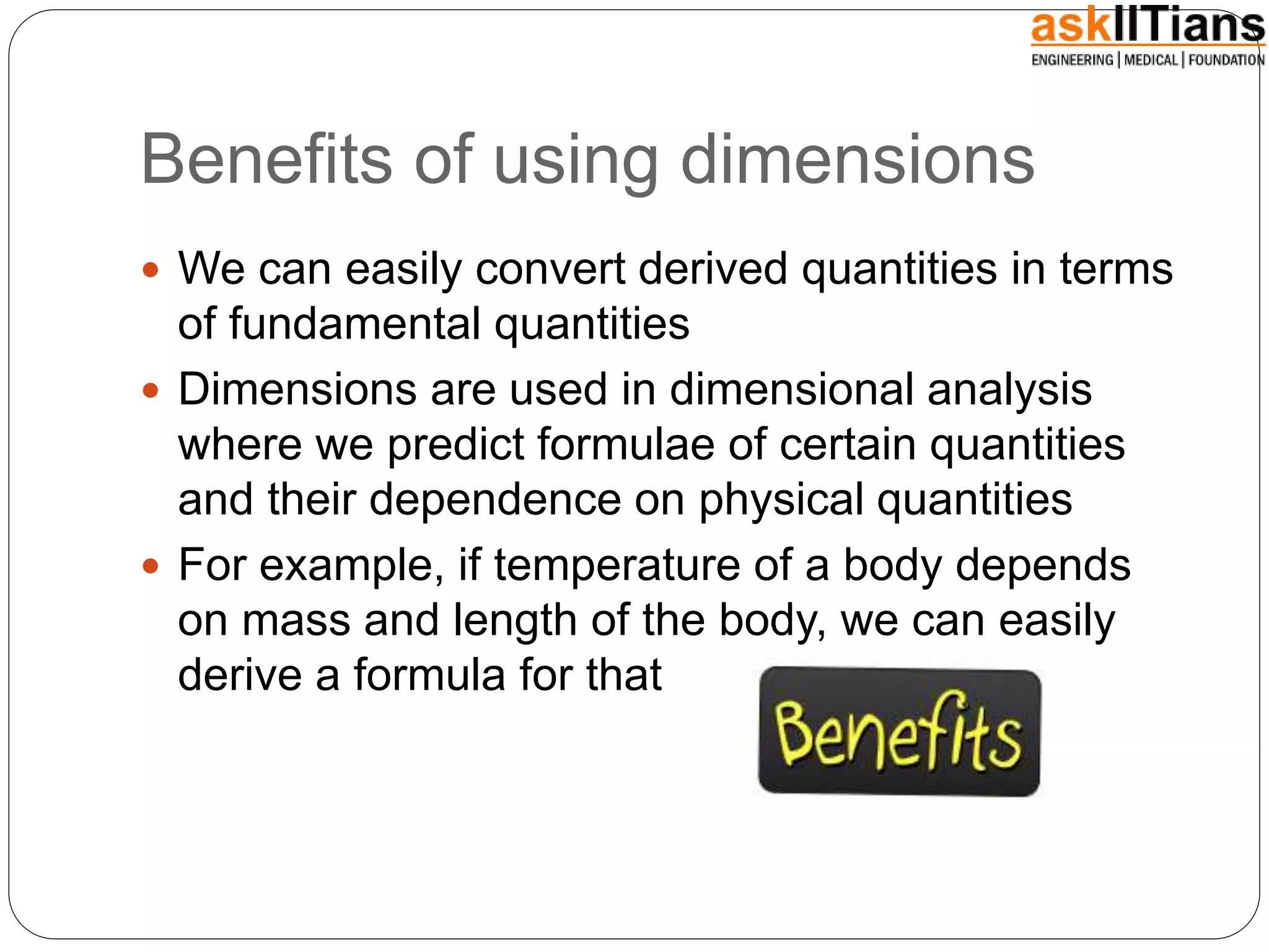 Benefits of using dimensions
We can easily convert derived quantities in terms
of fundamental quantities
Dimensions are used in dimensional analysis
where we predict formulae of certain quantities
and their dependence on physical quantities
For example, if temperature of a body depends
on mass and length of the body, we can easily
derive a formula for that