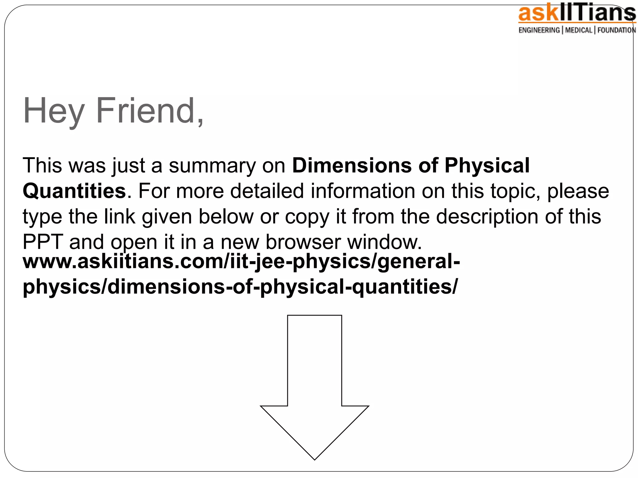 Hey Friend,
This was just a summary on Dimensions of Physical
Quantities. For more detailed information on this topic, please
type the link given below or copy it from the description of this
PPT and open it in a new browser window.
www.askiitians.com/iit-jee-physics/general-
physics/dimensions-of-physical-quantities/
