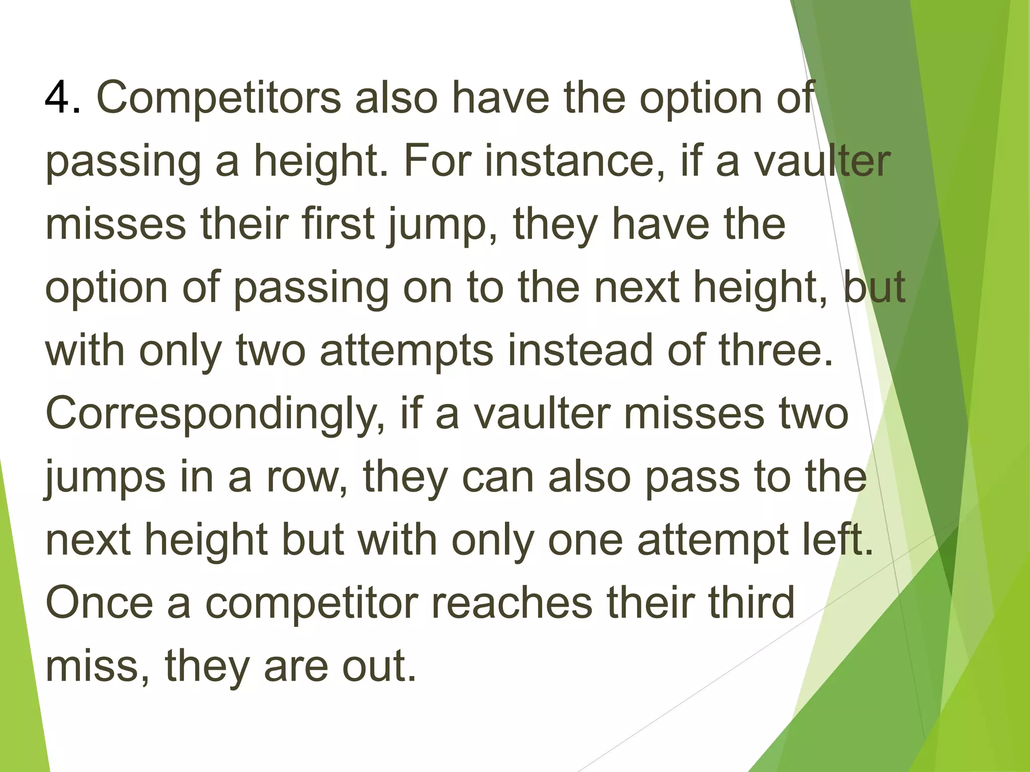 4. Competitors also have the option of
passing a height. For instance, if a vaulter
misses their first jump, they have the
option of passing on to the next height, but
with only two attempts instead of three.
Correspondingly, if a vaulter misses two
jumps in a row, they can also pass to the
next height but with only one attempt left.
Once a competitor reaches their third
miss, they are out.
 