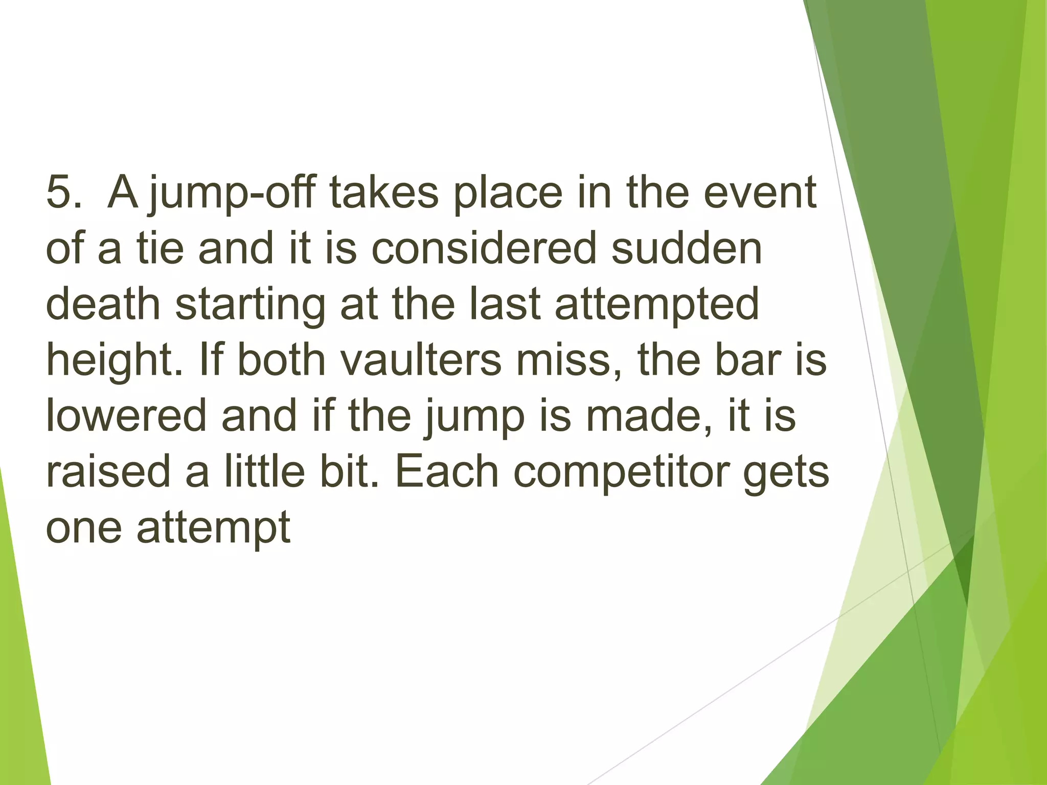 5. A jump-off takes place in the event
of a tie and it is considered sudden
death starting at the last attempted
height. If both vaulters miss, the bar is
lowered and if the jump is made, it is
raised a little bit. Each competitor gets
one attempt
 