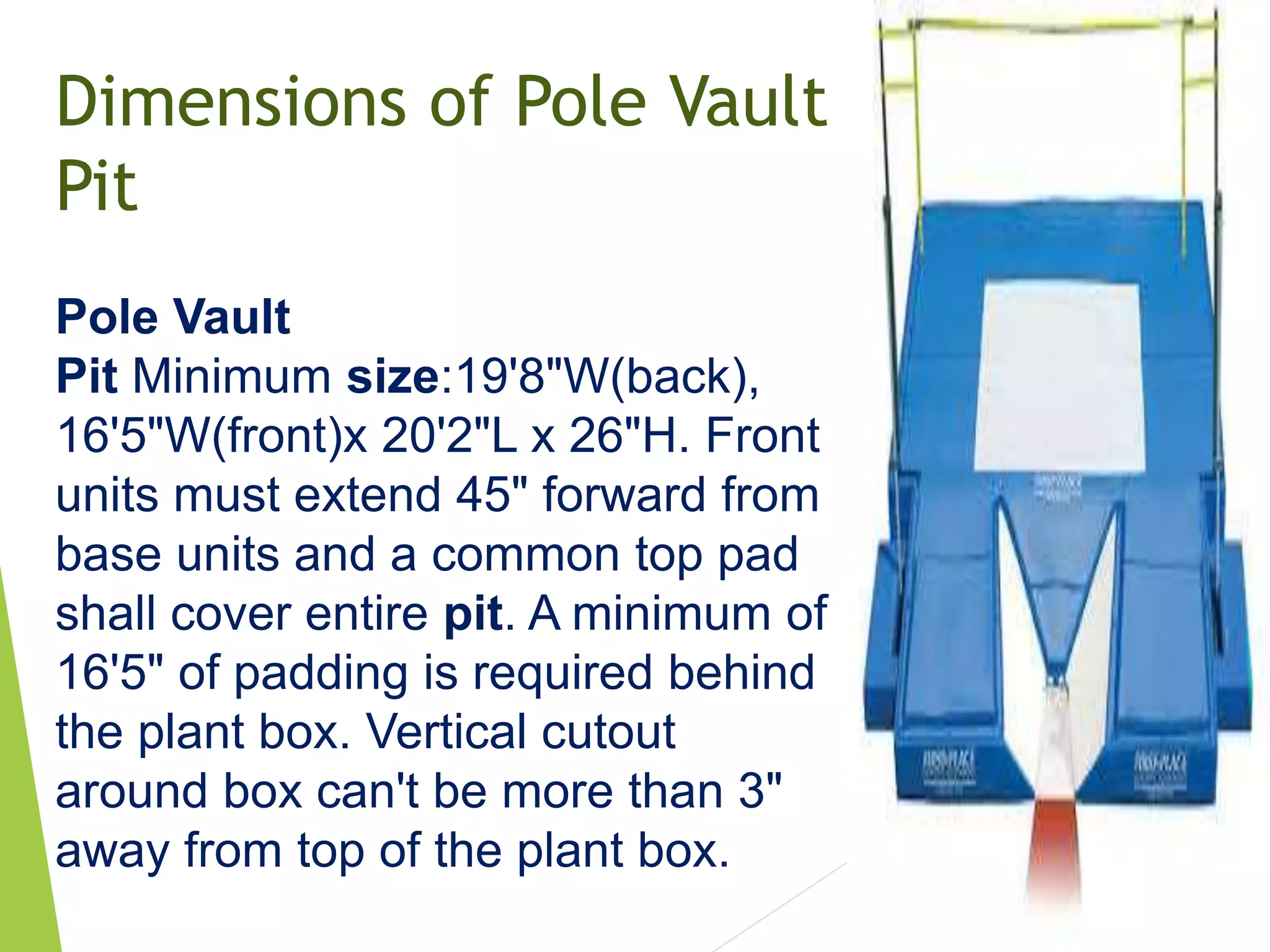 Dimensions of Pole Vault
Pit
Pole Vault
Pit Minimum size:19'8"W(back),
16'5"W(front)x 20'2"L x 26"H. Front
units must extend 45" forward from
base units and a common top pad
shall cover entire pit. A minimum of
16'5" of padding is required behind
the plant box. Vertical cutout
around box can't be more than 3"
away from top of the plant box.
 