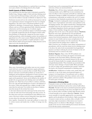 contaminating it. Bioremediation is a method that is now being         Ground water can be contaminated through various sources
use to put a check to the damage done by this oil spill.               and some of these are mentioned below.
Health Impacts of Water Pollution                                      Pesticides. Run-off from farms, backyards, and golf courses
It is a well-known fact that clean water is absolutely essential for   contain pesticides such as DDT that in turn contaminate the
healthy living. Adequate supply of fresh and clean drinking water      water. Its effects on the ecosystems and health are endocrine and
is a basic need for all human beings on the earth, yet it has been     reproductive damage in wildlife. Groundwater is susceptible to
observed that millions of people worldwide are deprived of this.       contamination, as pesticides are mobile in the soil. It is a matter
                                                                       of concern as these chemicals are persistent in the soil and water.
Freshwater resources all over the world are threatened not only by
                                                                       Sewage. Untreated or inadequately treated municipal sewage is a
over exploitation and poor management but also by ecological
                                                                       major source of groundwater and surface water pollution in the
degradation. The main source of freshwater pollution can be
                                                                       developing countries. The organic material that is discharged with
attributed to discharge of untreated waste, dumping of industrial
                                                                       municipal waste into the watercourses uses substantial oxygen
effluent, and run-off from agricultural fields. Industrial growth,
                                                                       for biological degradation thereby upsetting the ecological
urbanization and the increasing use of synthetic organic
                                                                       balance of rivers and lakes. Sewage also carries microbial
substances have serious and adverse impacts on freshwater bodies.
                                                                       pathogens that are the cause of the spread of disease. Nutrients.
It is a generally accepted fact that the developed countries suffer
                                                                       Domestic waste water, agricultural run-off, and industrial
from problems of chemical dis- charge into the water sources
                                                                       effluents contain phosphorus and nitrogen, fertilizer run-off,
mainly groundwater, while developing countries face problems of
                                                                       manure from livestock operations, which increase the level of
agricultural run-off in water sources. Polluted water like chemicals
                                                                       nutrients in water bodies and can cause eutrophication in the
in drinking water causes problem to health and leads to water-
                                                                       lakes and rivers and continue on to the coastal areas. The nitrates
borne diseases which can be prevented by taking measures can be
                                                                       come mainly from the fertilizer that is added to the
taken even at the household level.
                                                                       fields. Excessive use of fertilizers cause nitrate contamination of
Groundwater and its Contamination                                      groundwater, with the result that nitrate levels in drinking water
                                                                       is far above the safety levels recommended. Good agricultural
                                                                       practices can help in reducing the amount of nitrates in the soil
                                                                       and thereby lower its content in the water.
                                                                       Synthetic Organics. Many of the 100 000 synthetic com-
                                                                       pounds in use today are found in the aquatic environment and
                                                                       accumulate in the food chain. POPs or Persistent organic
                                                                       pollutants represent the most harmful element for the ecosys-
                                                                       tem and for human health, for example, industrial chemicals
                                                                       and agricultural pesticides. These chemicals can accumulate in fish
                                                                       and cause serious damage to human health. Where pesticides
                                                                       are used on a large-scale, groundwater gets contami- nated and
Many areas of groundwater and surface water are now contami-
                                                                       this leads to the chemical contamination of drinking water.
nated with heavy metals, POPs (persistent organic pollutants),
and nutrients that have an adverse affect on health. Water-borne       Acidification. Acidification of surface water, mainly lakes and
diseases and water-caused health problems are mostly due to            reservoirs, is one of the major environmental impacts of
inadequate and incompetent management of water resources. Safe         transport over long distance of air pollutants such as sulphur
water for all can only be assured when access, sustainability, and     dioxide from power plants, other heavy industry such as steel
equity can be guaranteed. Access can be defined as the number of       plants, and motor vehicles. This problem is more severe in the
people who are guaranteed safe drinking water and sufficient           US and in parts of Europe.
quantities of it. There has to be an effort to sustain it, and there   Chemicals in Drinking Water
has to be a fair and equal distribution of water to all segments of    Chemicals in water can be either naturally occurring or intro-
the society. Urban areas generally have a higher coverage of safe      duced by human interference and can have serious health effects.
water than the rural areas. Even within an area there is variation:    Fluoride. Fluoride in the water is essential for protection against
areas that can pay for the services have access
                                                                       dental caries and weakening of the bones, but higher levels can
to safe water whereas areas that cannot pay for the services have
                                                                       have an adverse effect on health. In India, high fluoride content
to make do with water from hand pumps and other sources. In
                                                                       is found naturally in the waters in Rajasthan. Arsenic. Arsenic
the urban areas water gets contaminated in many different ways,
                                                                       occurs naturally or is possibly aggravated by over powering
some of the most common reasons being leaky water pipe joints
                                                                       aquifers and by phosphorus from fertilizers. High concentrations
in areas where the water pipe and sewage line pass
                                                                       of arsenic in water can have an adverse effect on health. A few
close together. Sometimes the water gets polluted at source due
                                                                       years back, high concentrations of this element was found in
to various reasons and mainly due to inflow of sewage into the
                                                                       drinking water in six districts in West Bengal. A majority of
source.
                                                                       people in the area was found suffering from arsenic skin lesions.
                                                                       It was felt that arsenic contamination

11.292                                                                                                                                   35
 