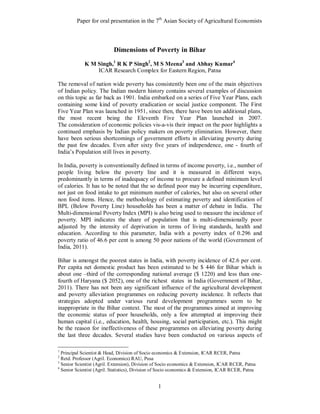 Paper for oral presentation in the 7th Asian Society of Agricultural Economists



                           Dimensions of Poverty in Bihar

             K M Singh,1 R K P Singh2, M S Meena3 and Abhay Kumar4
                 ICAR Research Complex for Eastern Region, Patna

The removal of nation wide poverty has consistently been one of the main objectives
of Indian policy. The Indian modern history contains several examples of discussion
on this topic as far back as 1901. India embarked on a series of Five Year Plans, each
containing some kind of poverty eradication or social justice component. The First
Five Year Plan was launched in 1951, since then, there have been ten additional plans,
the most recent being the Eleventh Five Year Plan launched in 2007.
The consideration of economic policies vis-a-vis their impact on the poor highlights a
continued emphasis by Indian policy makers on poverty elimination. However, there
have been serious shortcomings of government efforts in alleviating poverty during
the past few decades. Even after sixty five years of independence, one - fourth of
India’s Population still lives in poverty.

In India, poverty is conventionally defined in terms of income poverty, i.e., number of
people living below the poverty line and it is measured in different ways,
predominantly in terms of inadequacy of income to procure a defined minimum level
of calories. It has to be noted that the so defined poor may be incurring expenditure,
not just on food intake to get minimum number of calories, but also on several other
non food items. Hence, the methodology of estimating poverty and identification of
BPL (Below Poverty Line) households has been a matter of debate in India. The
Multi-dimensional Poverty Index (MPI) is also being used to measure the incidence of
poverty. MPI indicates the share of population that is multi-dimensionally poor
adjusted by the intensity of deprivation in terms of living standards, health and
education. According to this parameter, India with a poverty index of 0.296 and
poverty ratio of 46.6 per cent is among 50 poor nations of the world (Government of
India, 2011).

Bihar is amongst the poorest states in India, with poverty incidence of 42.6 per cent.
Per capita net domestic product has been estimated to be $ 446 for Bihar which is
about one –third of the corresponding national average ($ 1220) and less than one-
fourth of Haryana ($ 2052), one of the richest states in India (Government of Bihar,
2011). There has not been any significant influence of the agricultural development
and poverty alleviation programmes on reducing poverty incidence. It reflects that
strategies adopted under various rural development programmes seem to be
inappropriate in the Bihar context. The most of the programmes aimed at improving
the economic status of poor households, only a few attempted at improving their
human capital (i.e., education, health, housing, social participation, etc.). This might
be the reason for ineffectiveness of these programmes on alleviating poverty during
the last three decades. Several studies have been conducted on various aspects of

1
  Principal Scientist & Head, Division of Socio economics & Extension, ICAR RCER, Patna
2
  Retd. Professor (Agril. Economics) RAU, Pusa
3
  Senior Scientist (Agril. Extension), Division of Socio economics & Extension, ICAR RCER, Patna
4
  Senior Scientist (Agril. Statistics), Division of Socio economics & Extension, ICAR RCER, Patna


                                                 1
 