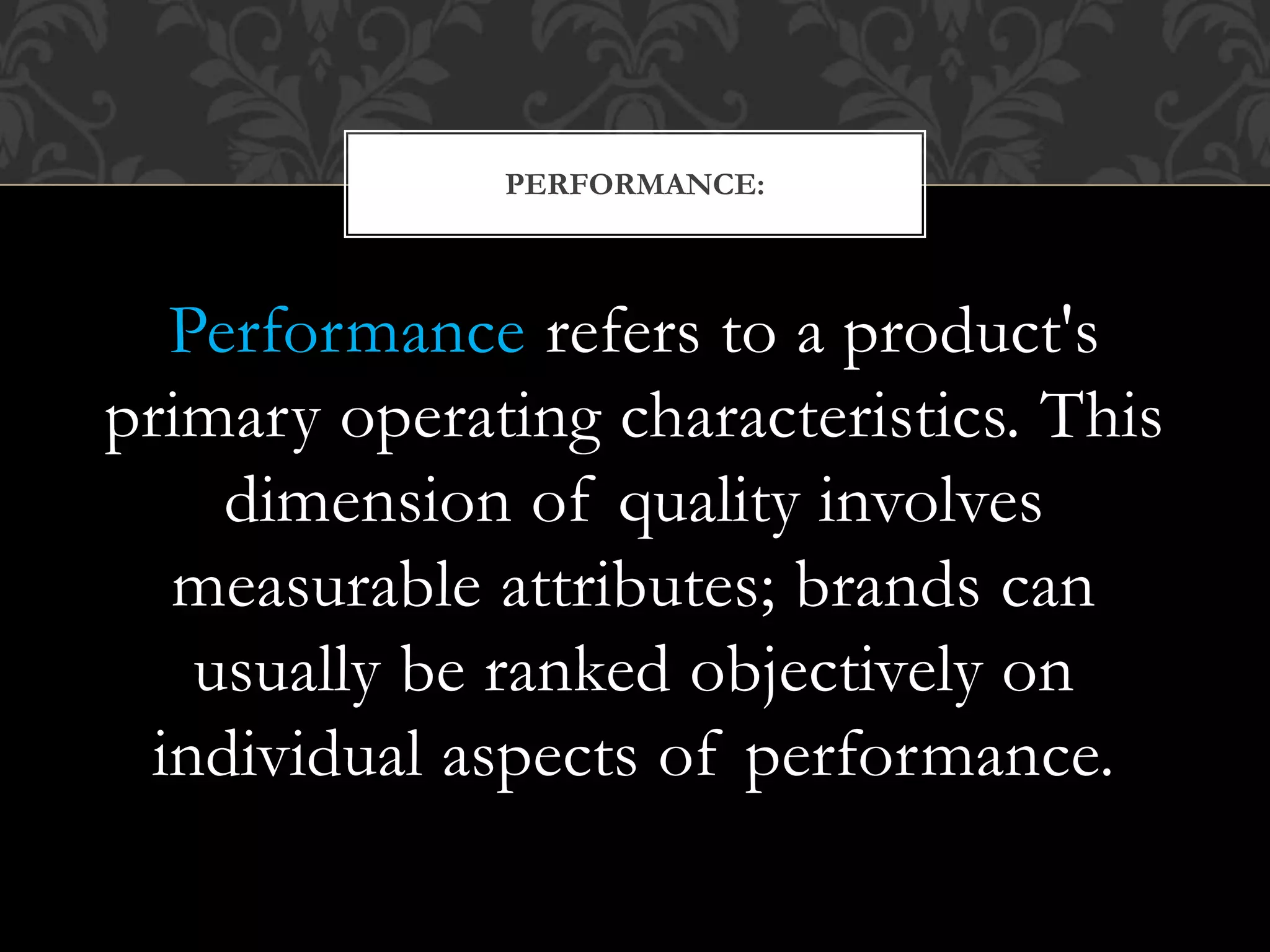 Performance refers to a product's
primary operating characteristics. This
dimension of quality involves
measurable attributes; brands can
usually be ranked objectively on
individual aspects of performance.
PERFORMANCE:
 