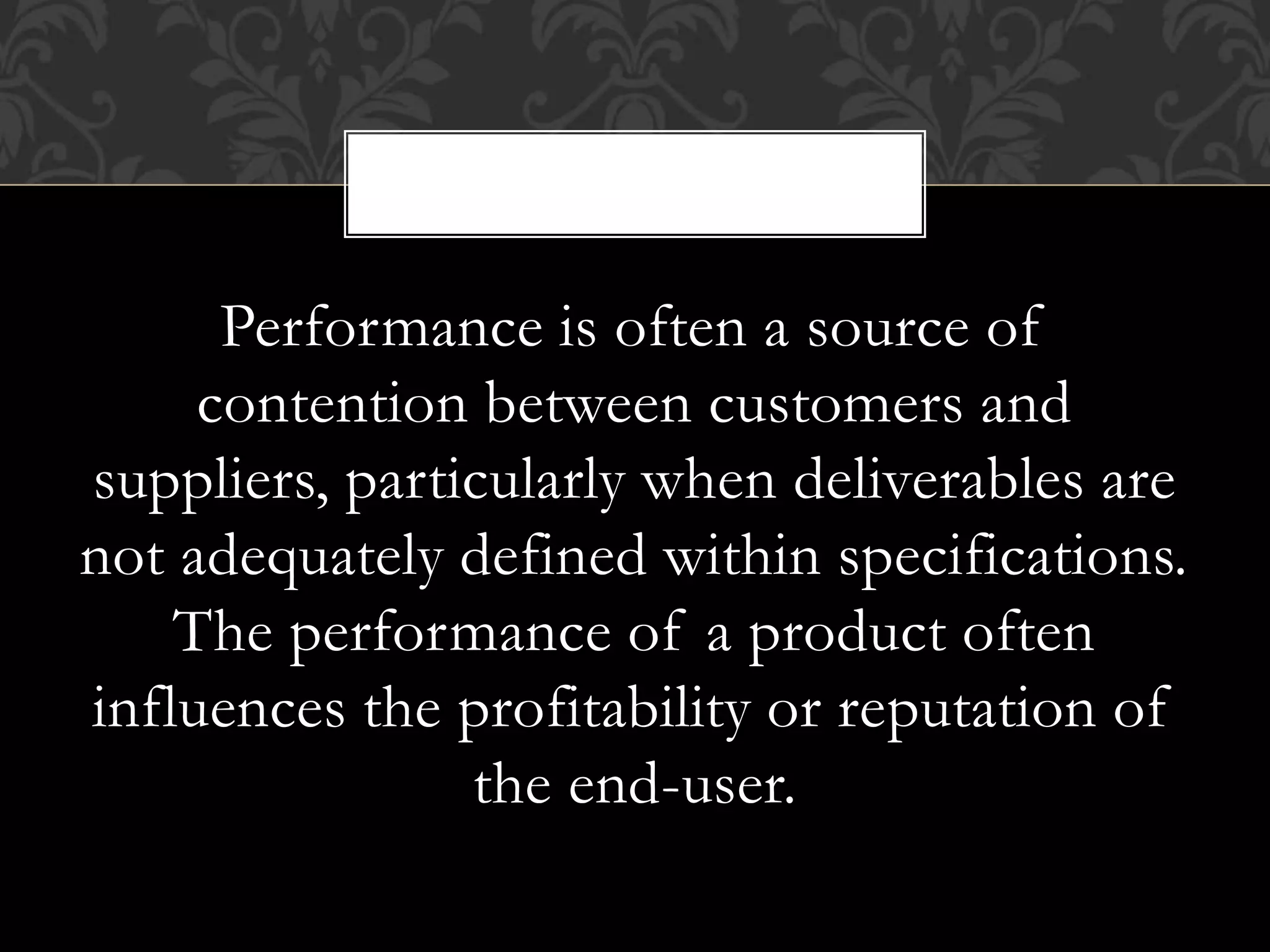 Performance is often a source of
contention between customers and
suppliers, particularly when deliverables are
not adequately defined within specifications.
The performance of a product often
influences the profitability or reputation of
the end-user.
,
 