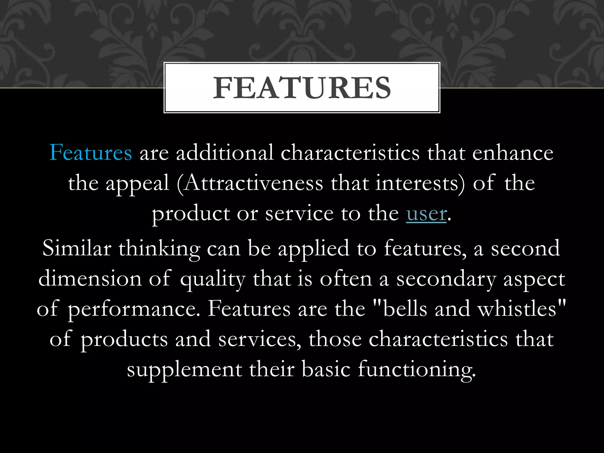 Features are additional characteristics that enhance
the appeal (Attractiveness that interests) of the
product or service to the user.
Similar thinking can be applied to features, a second
dimension of quality that is often a secondary aspect
of performance. Features are the "bells and whistles"
of products and services, those characteristics that
supplement their basic functioning.
FEATURES
 