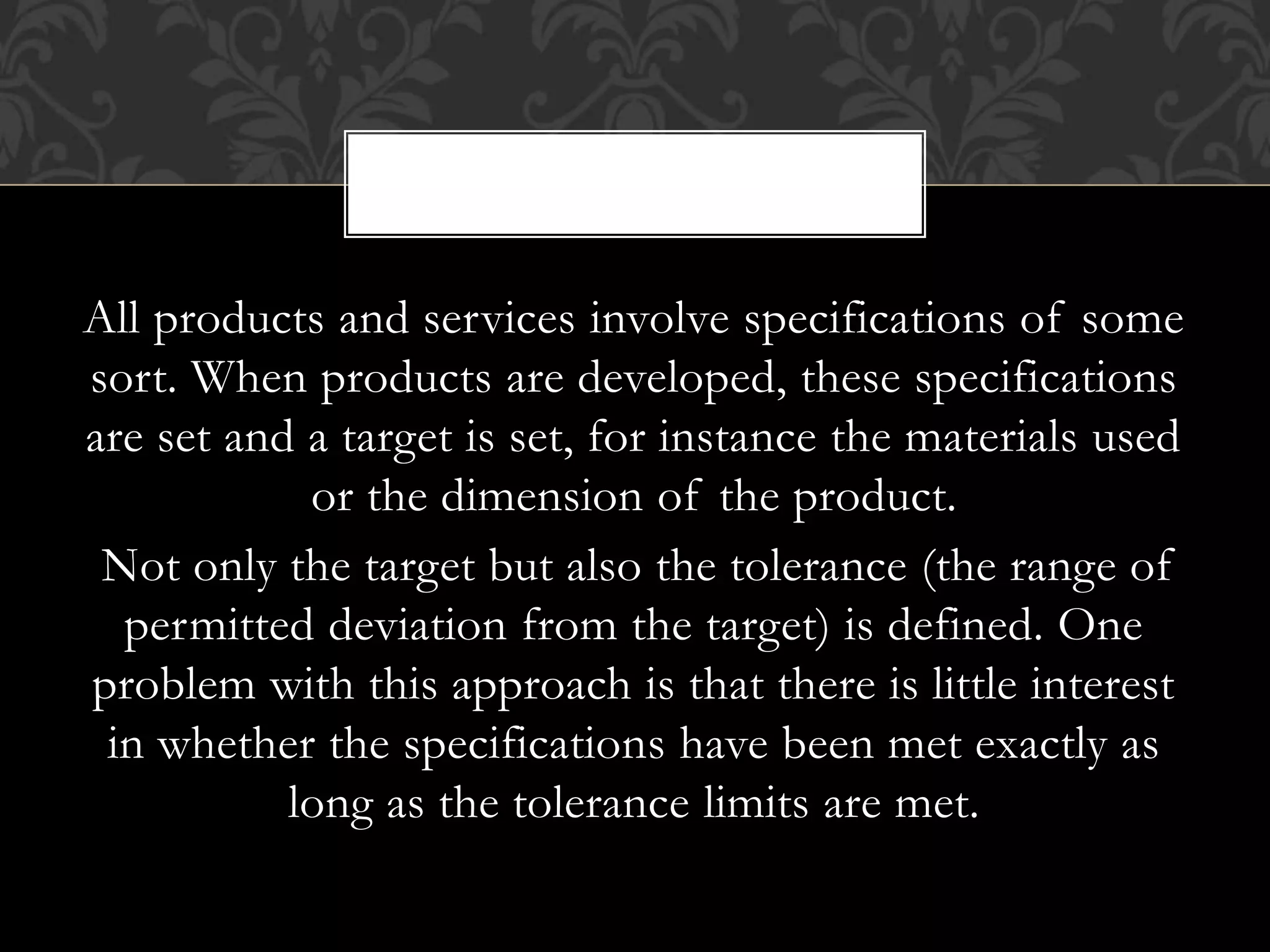All products and services involve specifications of some
sort. When products are developed, these specifications
are set and a target is set, for instance the materials used
or the dimension of the product.
Not only the target but also the tolerance (the range of
permitted deviation from the target) is defined. One
problem with this approach is that there is little interest
in whether the specifications have been met exactly as
long as the tolerance limits are met.
,
 