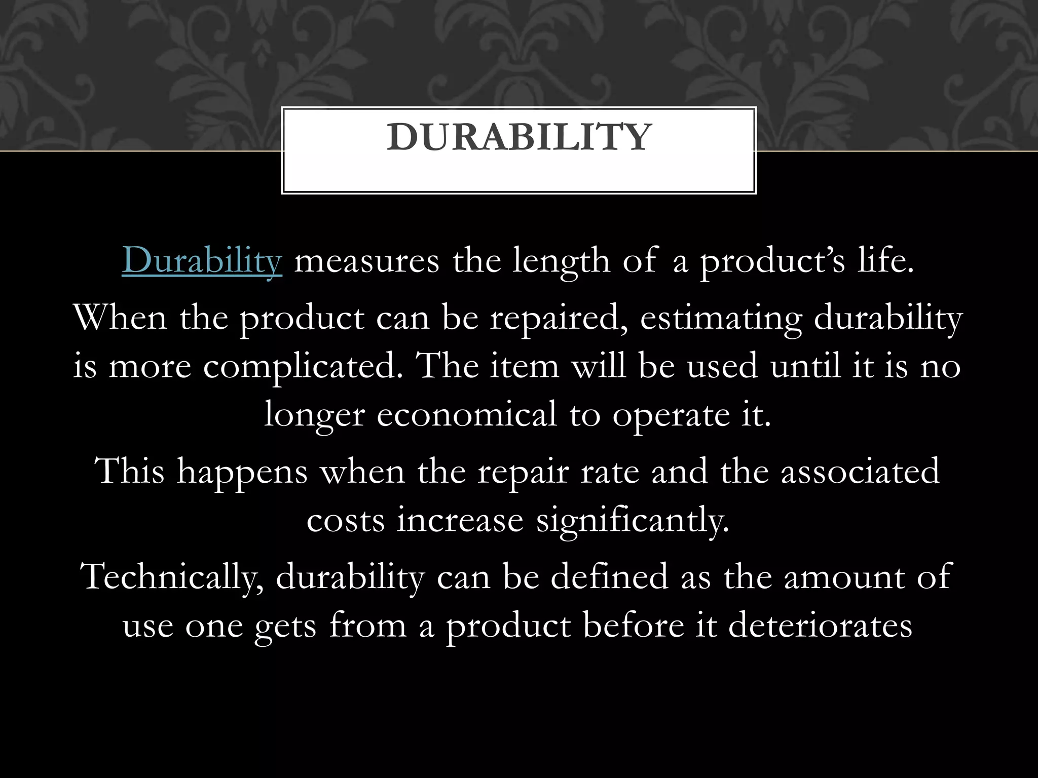 Durability measures the length of a product’s life.
When the product can be repaired, estimating durability
is more complicated. The item will be used until it is no
longer economical to operate it.
This happens when the repair rate and the associated
costs increase significantly.
Technically, durability can be defined as the amount of
use one gets from a product before it deteriorates
DURABILITY
 