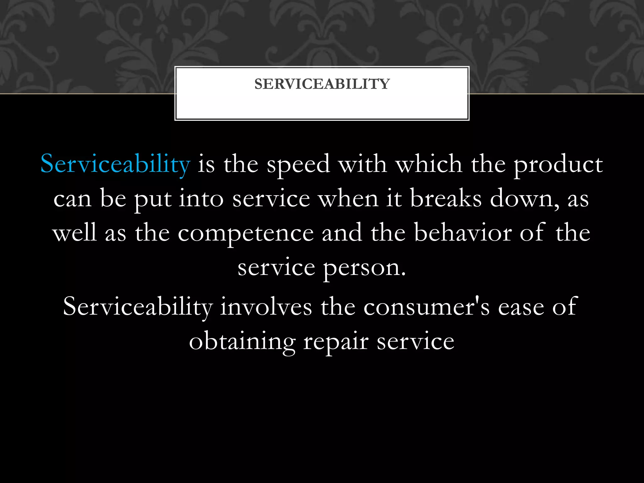 Serviceability is the speed with which the product
can be put into service when it breaks down, as
well as the competence and the behavior of the
service person.
Serviceability involves the consumer's ease of
obtaining repair service
SERVICEABILITY
 