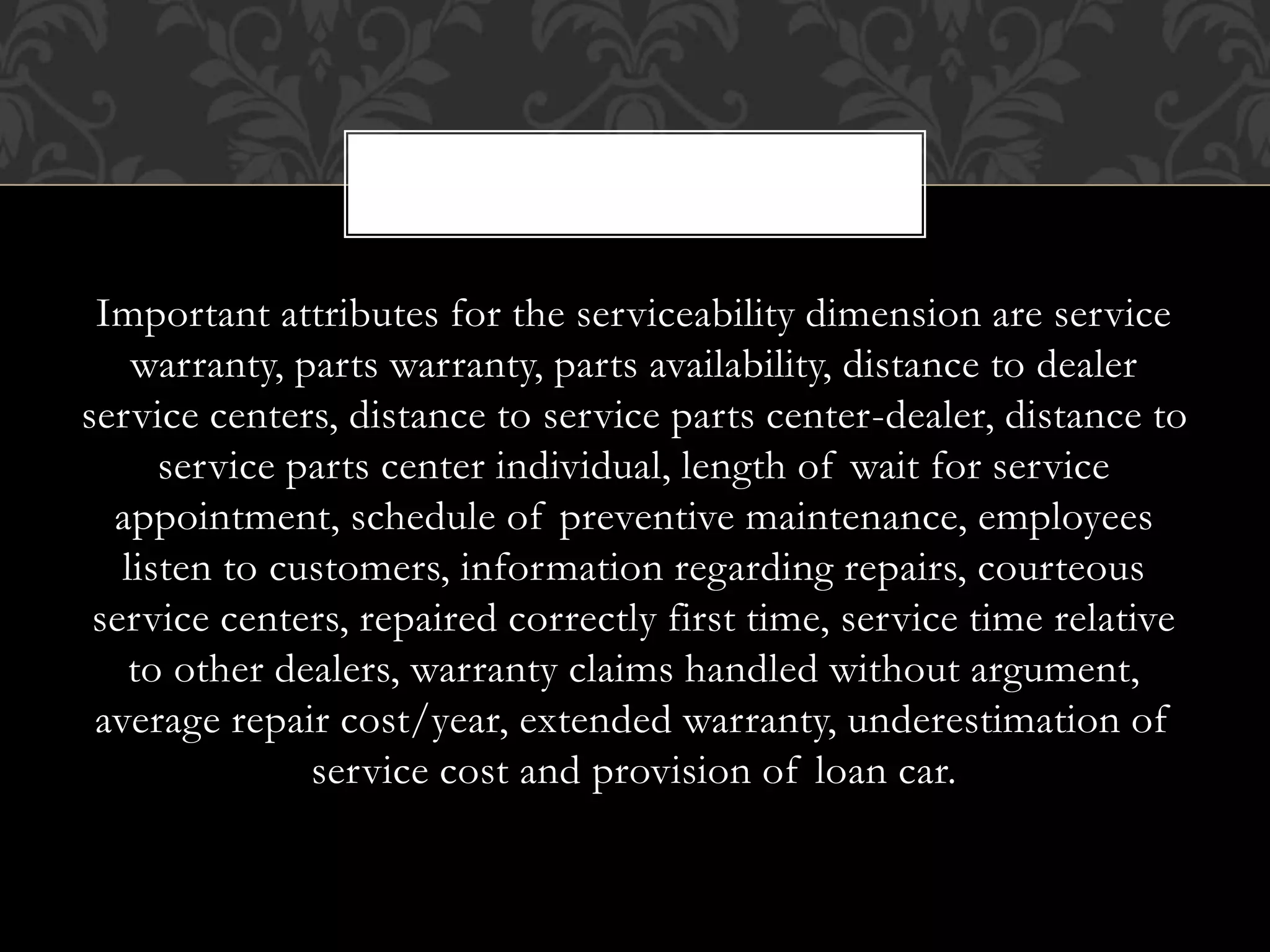 Important attributes for the serviceability dimension are service
warranty, parts warranty, parts availability, distance to dealer
service centers, distance to service parts center-dealer, distance to
service parts center individual, length of wait for service
appointment, schedule of preventive maintenance, employees
listen to customers, information regarding repairs, courteous
service centers, repaired correctly first time, service time relative
to other dealers, warranty claims handled without argument,
average repair cost/year, extended warranty, underestimation of
service cost and provision of loan car.
,
 