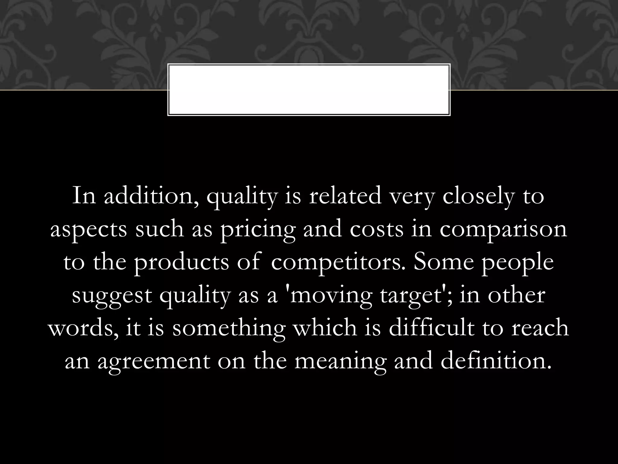 In addition, quality is related very closely to
aspects such as pricing and costs in comparison
to the products of competitors. Some people
suggest quality as a 'moving target'; in other
words, it is something which is difficult to reach
an agreement on the meaning and definition.
,
 