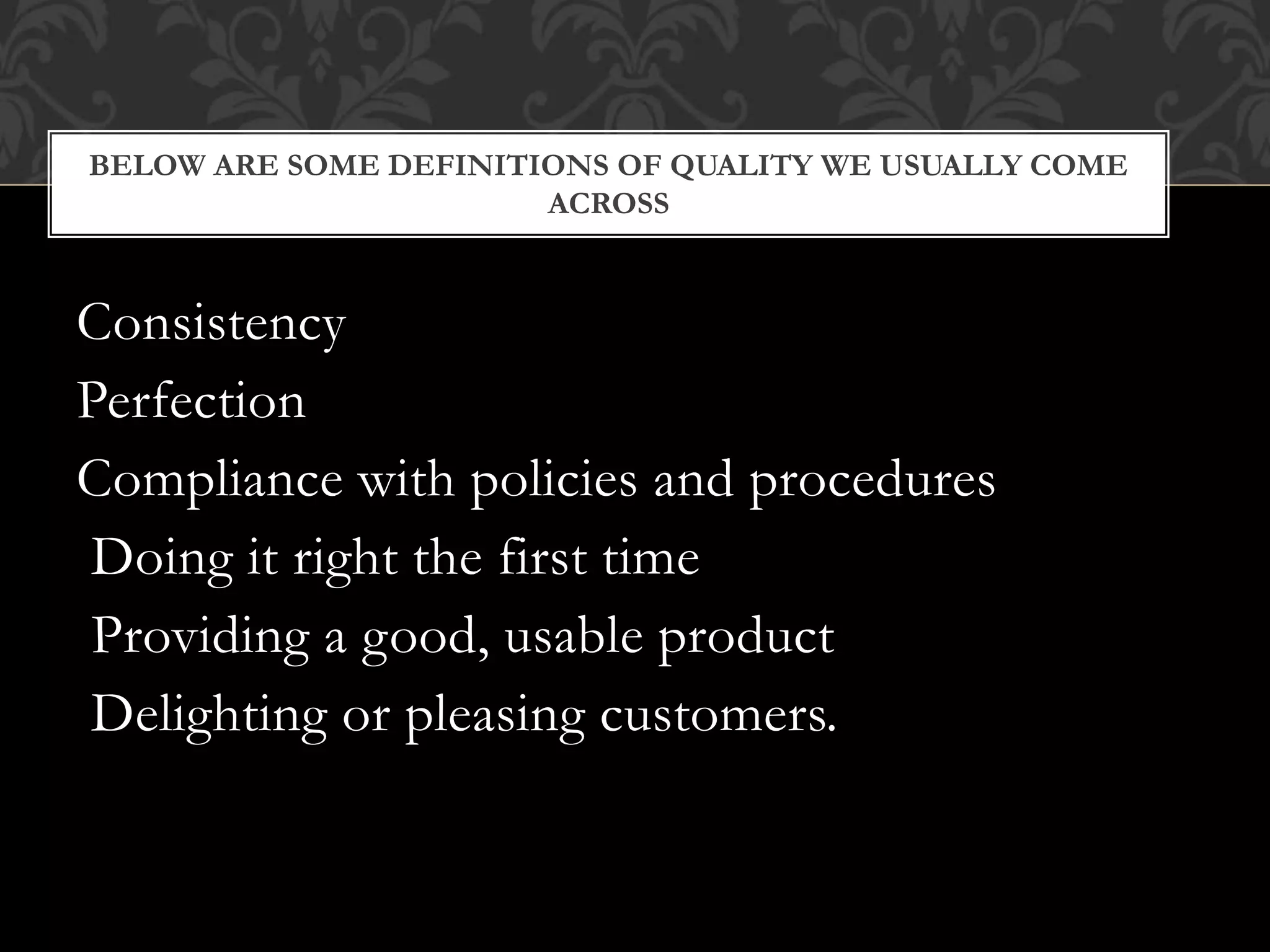Consistency
Perfection
Compliance with policies and procedures
Doing it right the first time
Providing a good, usable product
Delighting or pleasing customers.
BELOW ARE SOME DEFINITIONS OF QUALITY WE USUALLY COME
ACROSS
 