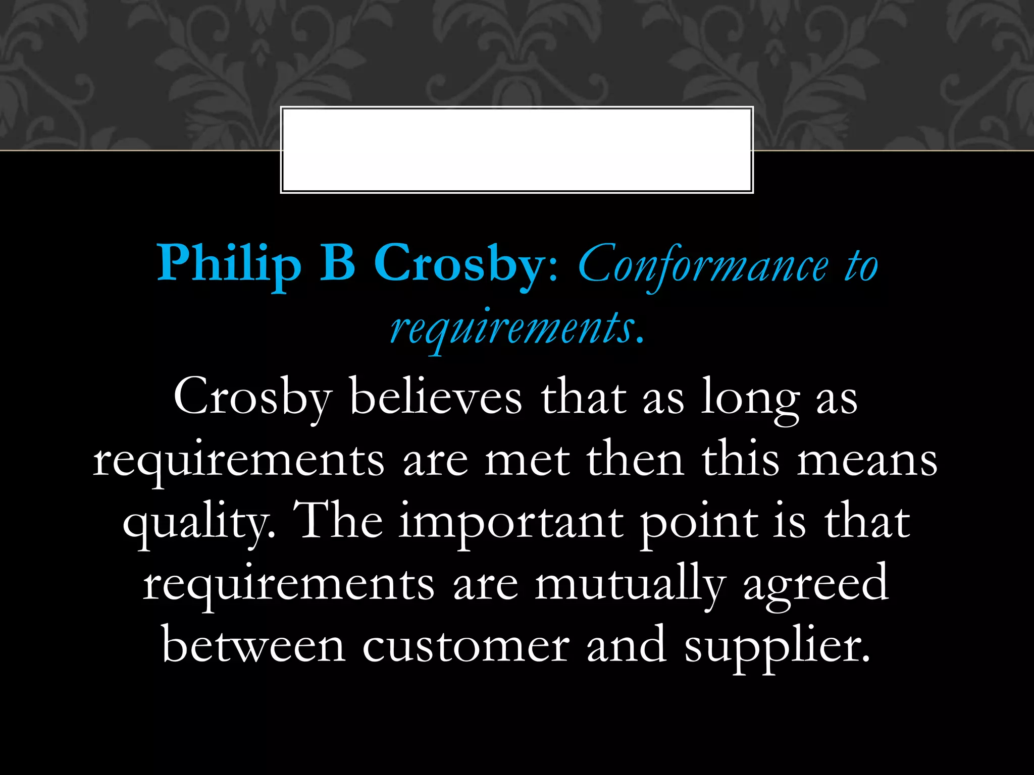Philip B Crosby: Conformance to
requirements.
Crosby believes that as long as
requirements are met then this means
quality. The important point is that
requirements are mutually agreed
between customer and supplier.
,
 