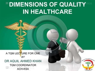 DIMENSIONS OF QUALITY
IN HEALTHCARE
A TQM LECTURE FOR CME
BY
DR AQUIL AHMED KHAN
TQM COORDINATOR
ACH-KSA
 
