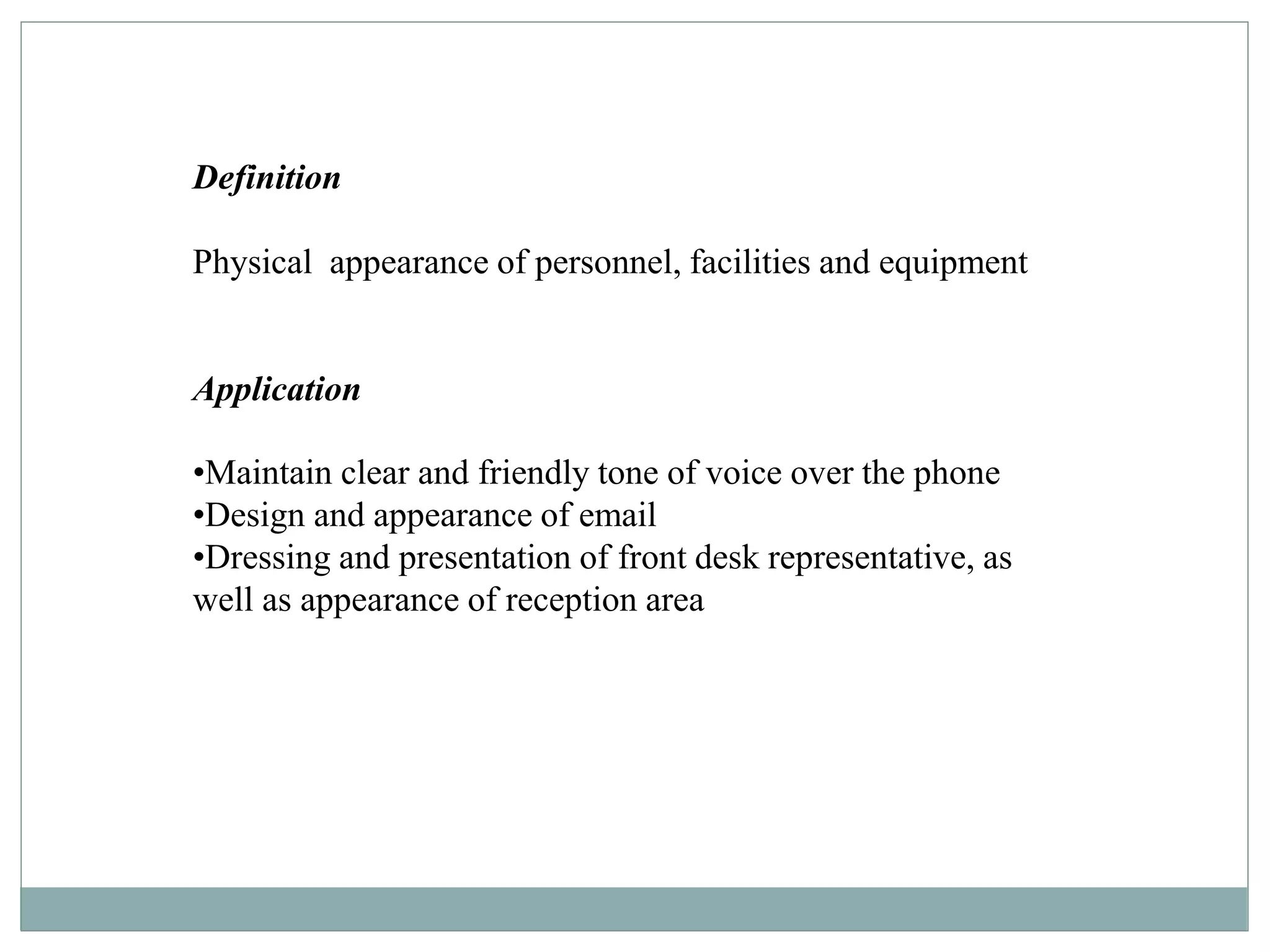 Definition
Physical appearance of personnel, facilities and equipment
Application
•Maintain clear and friendly tone of voice over the phone
•Design and appearance of email
•Dressing and presentation of front desk representative, as
well as appearance of reception area
 