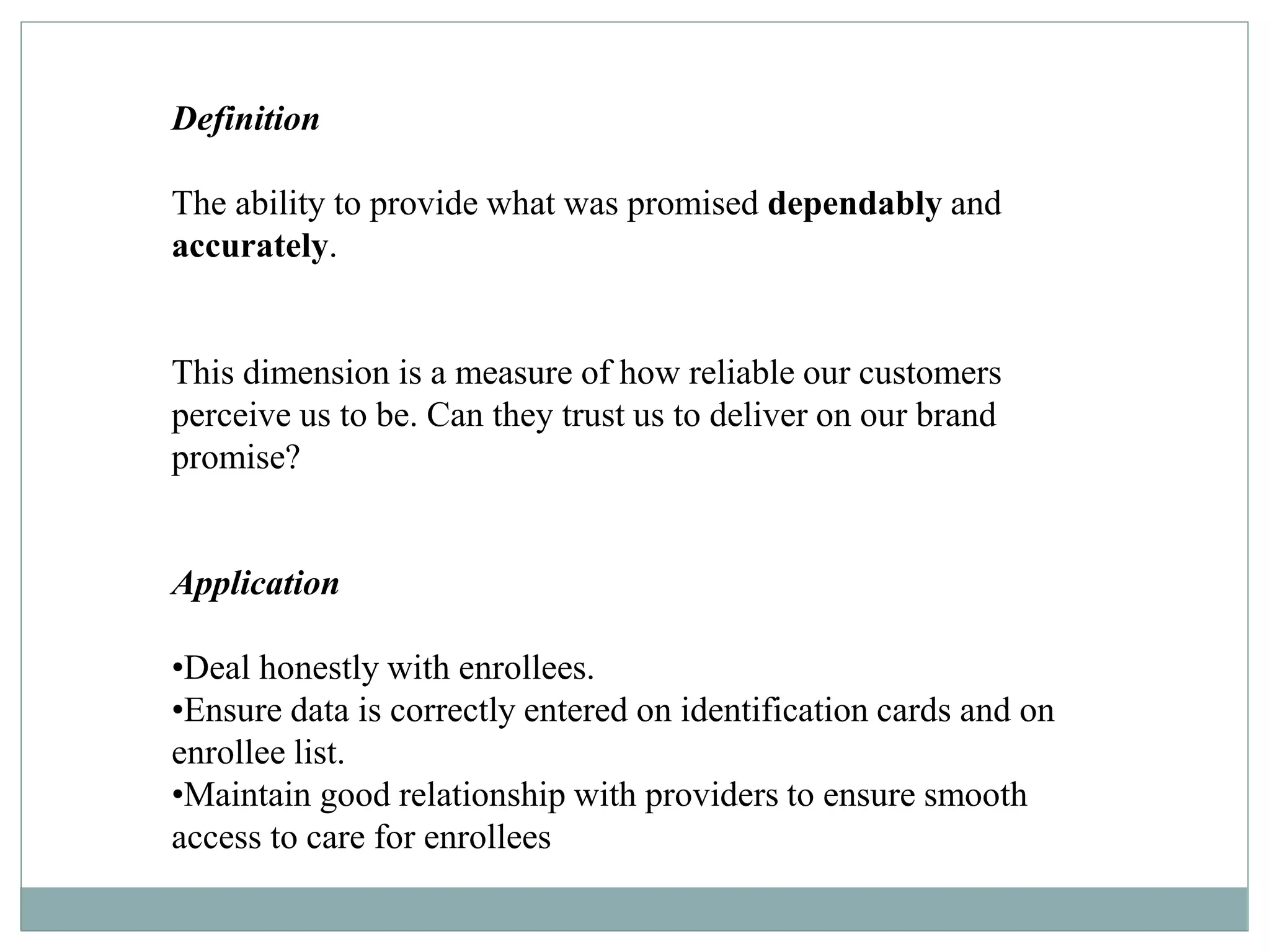 Definition
The ability to provide what was promised dependably and
accurately.
This dimension is a measure of how reliable our customers
perceive us to be. Can they trust us to deliver on our brand
promise?
Application
•Deal honestly with enrollees.
•Ensure data is correctly entered on identification cards and on
enrollee list.
•Maintain good relationship with providers to ensure smooth
access to care for enrollees
 