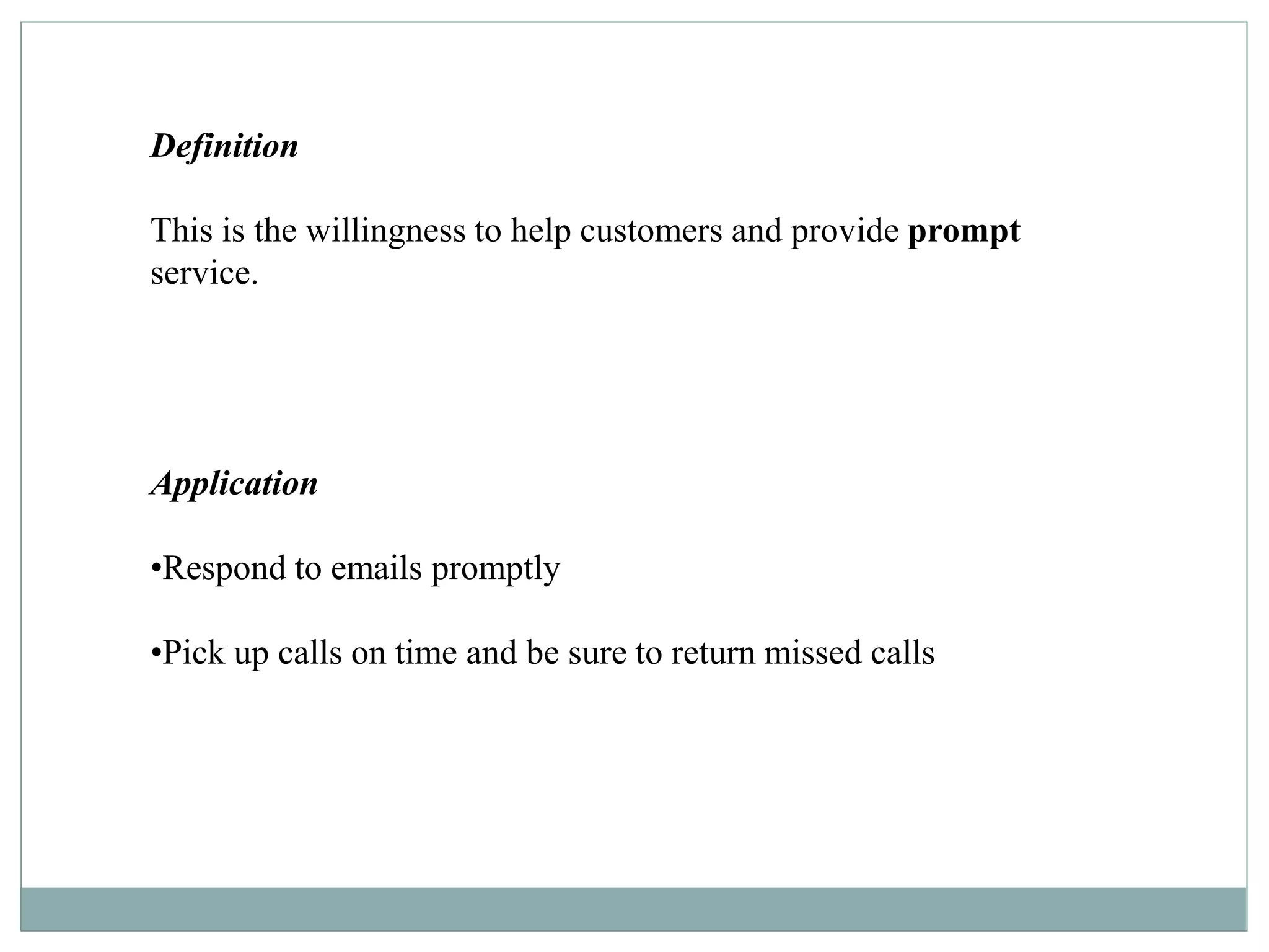 Definition
This is the willingness to help customers and provide prompt
service.
Application
•Respond to emails promptly
•Pick up calls on time and be sure to return missed calls
 