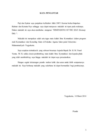 1
KATA PENGANTAR
Puji dan Syukur saya panjatkan keHadirat Alloh SWT. Karena berkat limpahan
Rahmat dan Karunia-Nya sehingga saya dapat menyusun makalah ini tepat pada waktunya.
Dalam makalah ini saya akan membahas mengenai “DIMENSIONS OF THE SELF (Konsep
Diri) “.
Makalah ini merupakan salah satu tugas mata kuliah Ilmu Komunikasi dalam program
studi Komunikasi dan Konseling Islam di Fakultas Agama Islam pada Universitas
Muhammadiyah Yogyakarta.
Saya ucapkan terimakasih yang sebesar-besarnya kepada Bapak Dr. H. M. Nurul
Yamin, M. Si. selaku dosen pembimbing mata kuliah Ilmu Komunikasi dan kepada pihak
yang telah membimbing saya hingga makalah ini dapat saya presentasikan.
Dengan segala kekurangan penulis mohon kritik dan saran untuk lebih sempurnanya
makalah ini. Saya berharap makalah yang sederhana ini dapat bermanfaat bagi pembacanya.
Yogyakarta, 14 Maret 2014
Penulis
 