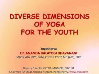 DIVERSE DIMENSIONS
OF YOGA
FOR THE YOUTH
Yogacharya
Dr. ANANDA BALAYOGI BHAVANANI
MBBS, ADY, DPC, DSM, PGDFH, PGDY, MD (AM), FIAY
Deputy Director CYTER, MGMCRI, SBVU &
Chairman ICYER at Ananda Ashram, Pondicherry. www.icyer.com
 